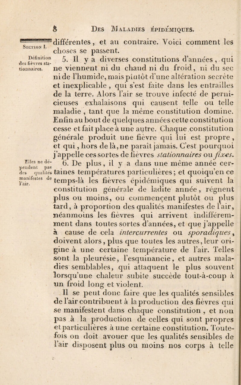 Définition des fièvres sta¬ tionnaires. Elles ne dé¬ pendent pas des qualités manifestes de î’air. S Des 3\îaladies iépidémiques. différentes, et au contraire. Voici comment les choses se passent. 5. Il y a diverses constitutions d’années , qui ne viennent ni du chaud ni du froid, ni du sec nide l’humide,mais plutôt d’une altération secrète et inexplicable , qui s’est faite dans les entrailles de la terre. Alors l’air se trouve infecté de perni¬ cieuses exhalaisons qui causent telle ou telle maladie , tant que la même constitution domine. Enfin au bout de quelques années cette constitution cesse et fait place à une autre. Chaque.constitution générale produit une fièvre cjui lui est propre , et qui, hors de là, ne paraît jamais. C’est pourquoi j’appelle ces sortes de fièvres stationnaires ou Jix^s, 6. De plus, il y a dans une même année cer¬ taines températures particulières; et quoiqu’en ce temps-là les fièvres épidémiques qui suivent la constitution générale de ladite année, régnent plus ou moins, ou commencent plutôt ou plus tard, à proportion des qualités manifestes de l’air, néanmoins les fièvres qui arrivent indifférem¬ ment dans toutes sortes d’années, et que j’appelle à cause de cela intercurrentes ou sporadiques ^ doivent alors, plus que toutes les autres,leur ori¬ gine à une certaine température de l’air. Telles sont la pleurésie, l’esquinancie, et autres mala¬ dies semblables, qui attaquent le plus souvent lorsqu’une chaleur subite succède tout-à-coup à un froid long et violent. Il se peut donc faire que les qualités sensibles de l’air contribuent à la production des fièvres qui se manifestent dans chaque constitution , et non pas à la production de celles qui sont propres et particulières à une certaine constitution. Toute¬ fois on doit avouer que les qualités sensibles de l’air disposent plus ou moins nos corps à telle