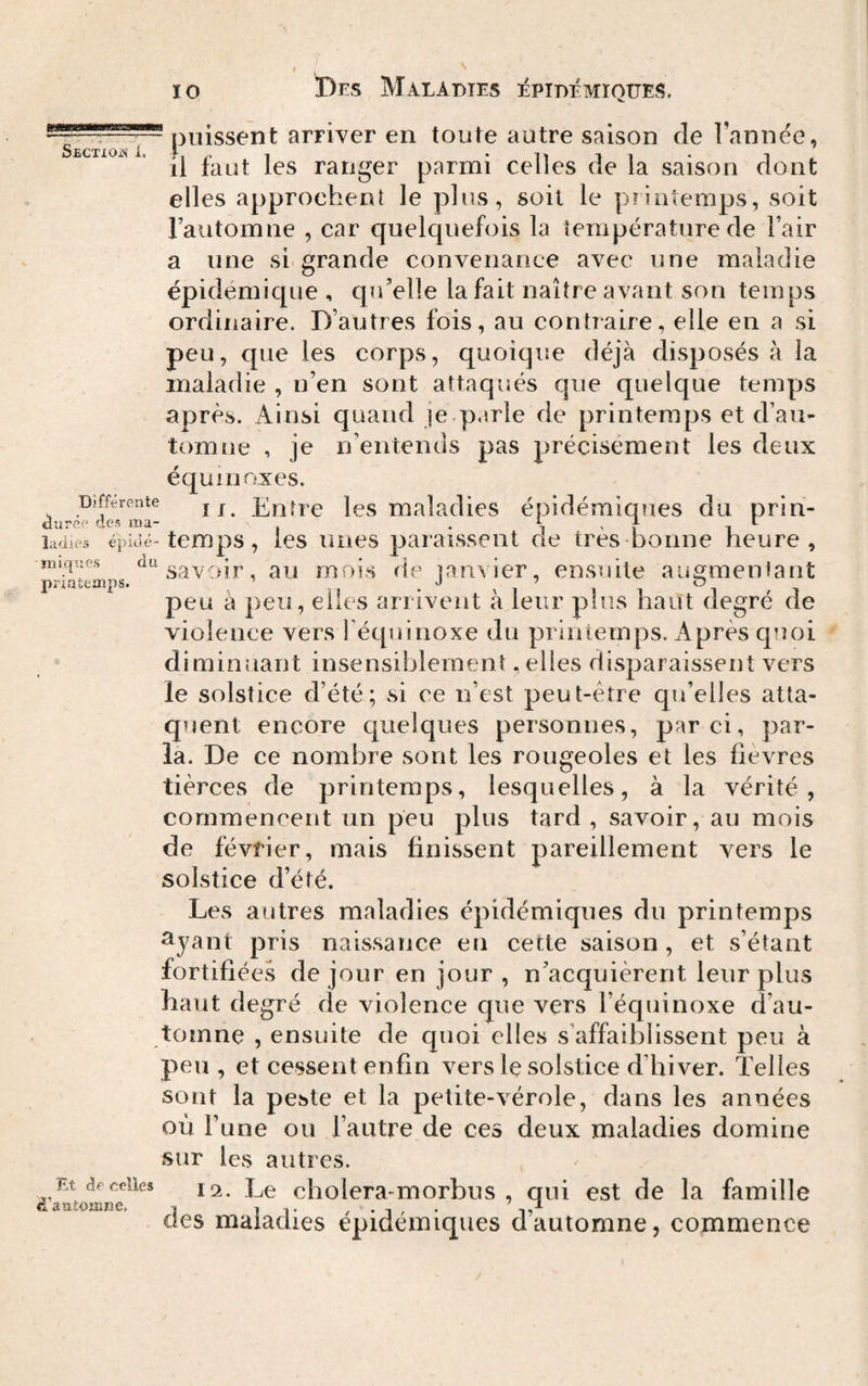 SeCTXOjS i. puissent arriver en toute autre saison de Tannée, il faut les ranger parmi celles de la saison dont elles approchent le plus, soit le printemps, soit Tautomne , car quelquefois la température de Fair a une si grande convenance avec une maladie épidémique , qu’elle la fait naître avant son temps ordinaire. D’autres fois, au contiaire, elle en a si peu, que les corps, quoique déjà disposés à la maladie , n’en sont attaqués que quelque temps après. Ainsi quand je parle de printemps et d’au¬ tomne , je n’entends pas précisément les deux équinoxes. If. Entre les maladies épidémiques du prin- Différente âuréc des ma- . i ' i i îadies épid c-temps, les unes paraissent de très bonne heure. Iniques printemps. du savoir, au mois de janvier, ensuite augmentant peu à peu, elles arrivent à leur plus haut degré de violence vers Féquiiioxe du printemps. Après quoi diminuant insensiblement . elles disparaissent vers le solstice d’été; si ce n’est peut-être qu’elles atta¬ quent encore quelques personnes, par ci, par¬ la. De ce nombre sont les rougeoles et les fièvres tièrces de printemps, lesquelles, à la vérité, commencent un peu plus tard, savoir, au mois de février, mais finissent pareillement vers le solstice d’été. Les autres maladies épidémiques du printemps ^yant pris naissance en cette saison , et s’étant fortifiées de jour en jour , n’acquièrent leur plus haut degré de violence que vers l’équinoxe d’au¬ tomne , ensuite de quoi elles s’affaiblissent peu à peu , et cessent enfin vers le solstice d’hiver. Telles sont la peste et la petite-vérole, dans les années où Tune ou l’autre de ces deux maladies domine sur les autres. Et df celles cholcra-morbus , qui est de la famille «iasitomne. , l v , • i , • i. Clés maladies epidemiques dautomne, commence