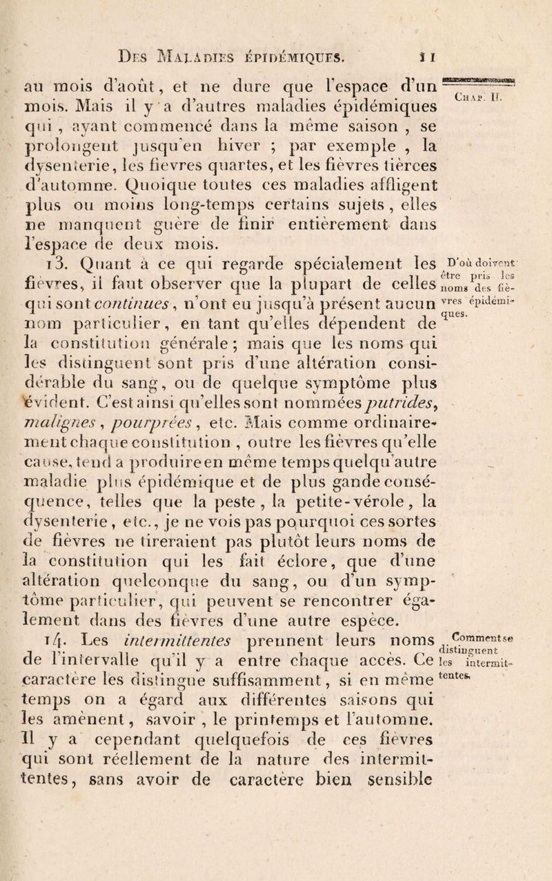 • Tl A -| 15 15 W63BawES»!»Si3a!sa*S( au naois a août, et ne dare que i espace dim-- mois. Mais il y a d’autres maladies épidémiques qui , ayant commencé dans la meme saison , se jiroiongent jusqu’en hiver ; par exemple , la dysenterie, les fievres quartes, et les fièvres tierces d’automne. Quoique toutes ces maladies affligent plus ou moins long-temps certains sujets , elles ne manquent guère de finir entièrement dans l’espace de deux mois. î3. Quant à ce qui regarde spécialement les fievres, il faut observer que la plupart de celles LLL! qui soui continues ^ n’ont eu iusqu’à présent aucun épidémie nom particulier, entant qu’elles dépendent de la constitution générale ; mais que les noms qui les distinguent sont pris d’une altération consi¬ dérable du sang, ou de quelque symptôme plus évident. C’est ainsi qu’elles sont nommées putrides^ malignes ^ pourprées ^ etc. riais comme ordinaire¬ ment chaque constitution , outre les fièvres qu’elle cause, tend a produireen meme tempsquelqu’autre maladie plus épidémique et de plus gandeeonsé- cpience, telles que la peste , la petite-vérole, la dysenterie, etc., je ne vois pas pQurquoi ces sortes de fièvres ne tireraient pas plutôt leurs noms de la constitution qui les fait éclore, que d’une altération quelconcjue du sang, ou d’un symp¬ tôme particulier, qui peuvent se rencontrer éga¬ lement dans des fièvres d’une autre espèce. T4. Les iniennittentes prennent leurs noms de l’intervalle qu’il y a entre chaque accès. Ce les intermit-- caractère les distingue suffisamment, si en meme temps on a égard aux différentes saisons qui les amènent, savoir , le printemps et l’automne. Il y a cependant quelquefois de ces fièvres qui sont réellement de la nature des intermit¬ tentes, sans avoir de caractère bien sensible