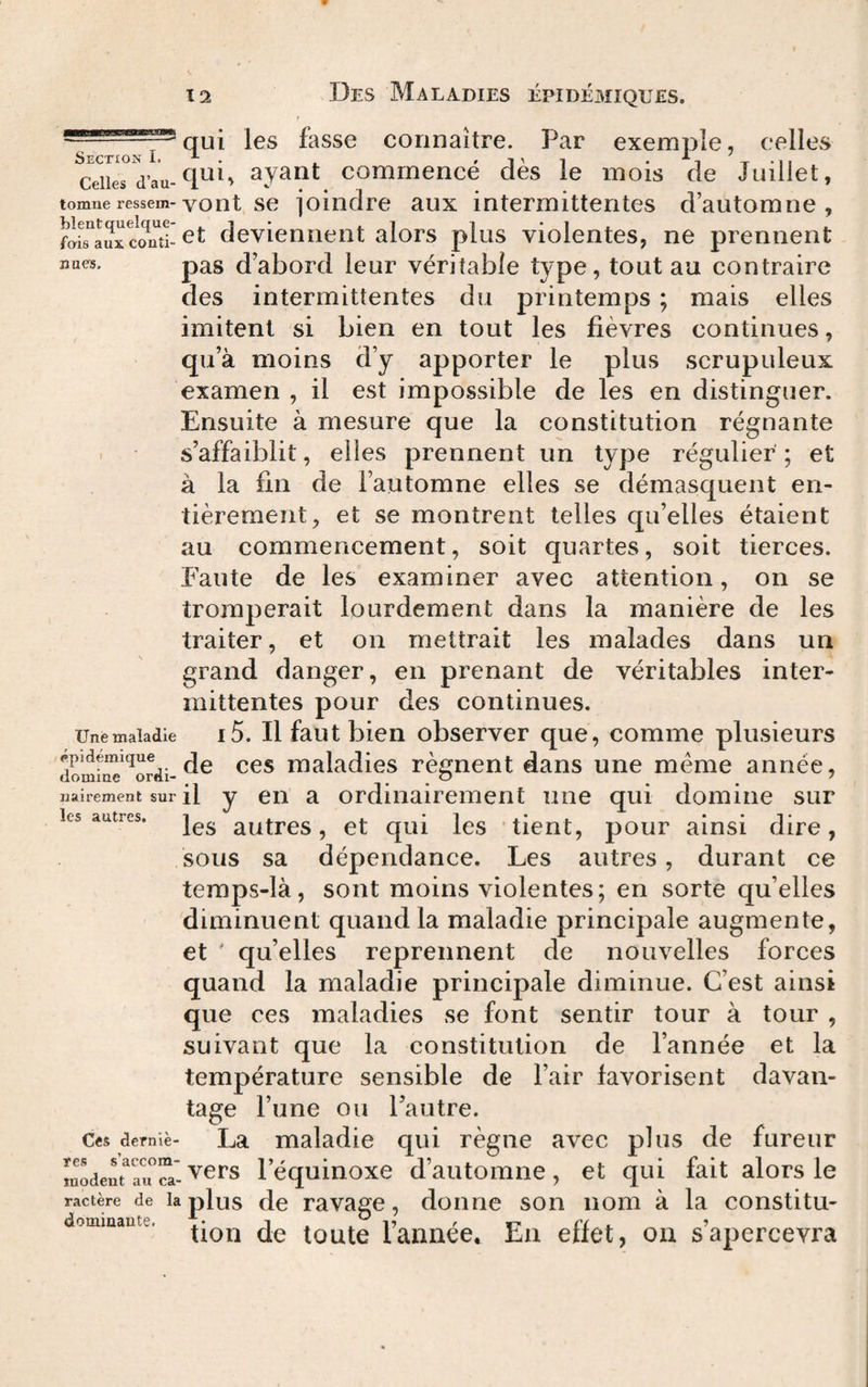 qui les fasse connaître. Par exemple, celles Section I.^. 'l'i Celles d’au-^ ayant commence des le mois de Juillet, tomne ressem- vont se joindre aux intermittentes d’automne , fataux cS-deviennent alors plus violentes, ne prennent pas d’abord leur véritable type, tout au contraire des intermittentes du printemps ; mais elles imitent si bien en tout les fièvres continues, qu’à moins d’y apporter le plus scrupuleux examen , il est impossible de les en distinguer. Ensuite à mesure que la constitution régnante . s’affaiblit, elles prennent un type régulier ; et à la fin de l’automne elles se démasquent en¬ tièrement, et se montrent telles qu’elles étaient au commencement, soit quartes, soit tierces. Faute de les examiner avec attention, on se tromperait lourdement dans la manière de les traiter, et on mettrait les malades dans un grand danger, en prenant de véritables inter¬ mittentes pour des continues. Une maladie i5. Il faut bien observer que, comme plusieurs do'mi^'^ordi-maladies régnent dans une même année, iiairement sur il y en a ordinairement une qui domine sur les autres. autrcs, ct qui les tient, pour ainsi dire, sous sa dépendance. Les autres, durant ce teraps-là, sont moins violentes; en sorte quelles diminuent quand la maladie principale augmente, et ' qu’elles reprennent de nouvelles forces quand la maladie principale diminue. C’est ainsi que ces maladies se font sentir tour à tour , suivant que la constitution de l’année et la température sensible de l’air favorisent davan¬ tage l’une ou l’autre. Ces demie- La maladie qui règne avec plus de fureur modent^rul’équinoxc d’automne, et qui fait alors le ractère de la plus dc ravagc, doiinc son nom à la constitu- tion de toute lannee* En eriet, ou s apercevra