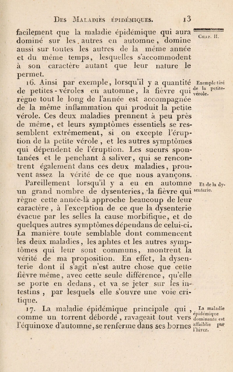 facileiTient que la maladie épidémique qui aura dominé sur les, autres en automne, domine aussi sur toutes les autres de la meme année et du meme temps, lesquelles s’accommodent à son caractère autant que leur nature le permet. i6. Ainsi par exemple, lorsqu’il y a quantité de petites - véroles en automne, la fièvre qui règne tout le long de l’année est accompagnée de la meme inflammation qui produit la petite vérole. Ces deux maladies prennent à peu près de meme, et leurs syimptômes essentiels se res¬ semblent extrêmement, si on excepte l’érup¬ tion de la petite vérole , et les autres symptômes qui dépendent de l’éruption. Les sueurs spon¬ tanées et le penchant à saliver, qui se rencon¬ trent également dans ces deux maladies, prouf vent assez la vérité de ce que nous avançons. Pareillement lorsqu’il y a eu en automne un grand nombre de dysenteries , da fièvre qui règne cette année-là approche beaucoup de leur caractère , à l’exception de ce que la dysenterie évacue par les selles la cause morbifique, et de quelques autres symptômes dépendans de celui-ci. La manière toute semblable dont commencent les deux maladies, les aphtes et les autres symp¬ tômes qui leur sont communs, montrent la vérité de ma proposition. En effet, la dysen¬ terie dont il s’agit n’est autre chose que cetîe fièvre même, avec cette seule différence, qu’elle se porte en dedans, et va se jeter sur les in¬ testins , par lesquels elle s’ouvre une voie cri¬ tique. CiiAp. n. Exemple tiré de la petite- yérole. Et de la dy¬ senterie. J 7. La maladie épidémique principale qui , Ea maladie comme un torrent débordé , ravageait tout vers XmiSe^st l’équinoxe d’automne, se renferme dans ses bornes