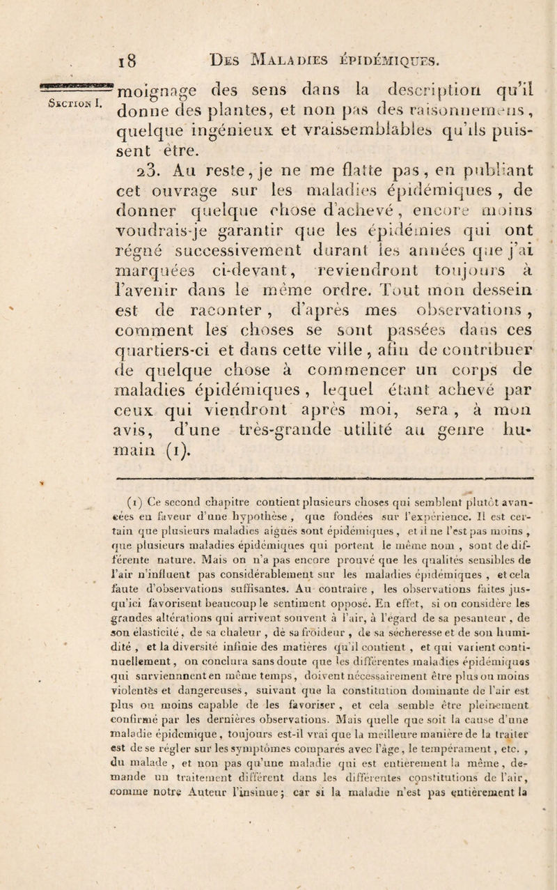 raoignage des sens dans la description qu’il donne des plantes, et non pas des raisonnemens, quelque ingénieux et vraissembiablea qu’ils puis¬ sent être. ^3. Au reste, je ne me flatte pas, en publiant cet ouvrage sur les maladies épidémiques , de donner quelque chose d’achevé, encore moins voudrais-je garantir que les épidémies qui ont régné successivement durant les années que j’ai marquées ci-devant, reviendront toujours à l’avenir dans le même ordre. Tout mon dessein est de raconter , d’après mes observations , comment les choses se sont passées dans ces quartiers-ci et dans cette ville , afin de contribuer (le quelque chose à commencer un corps de maladies épidémiques , lequel étant achevé par ceux qui viendront après moi, sera, à mon avis, d’une très-grande utilité au genre hu¬ main (i). (i) Ce second chapitre contient plusieurs choses qui semblent plutôt avan¬ cées eu faveur d’uue hypothèse , que fondées sur l’expérieuce. Il est cer¬ tain que plusieurs maladies aiguës sont épidémiques , et il ue l’est pas moins , que plusieurs maladies épidémiques qui portent le même nom , sont de dif¬ férente nature. Mais on n’a pas encore prouvé que les qualités sensibles de l’air n’influeut pas considérablement sur les maladies épidémiques , et cela faute d’observations suffisantes. Au contraire , les observations faites jus¬ qu’ici favorisent beaucoup le sentiment opposé. En effet, si on considère les grandes altérations qui arrivent souvent à l’air, à l’égard de sa pesanteur , de son élasticité, de sa chaleur , dè sa froideur , de sa sécheresse et de sou humi¬ dité , et la diversité infinie des matières qu’il contient , et qui varient conti¬ nuellement, on couclura sans doute que les différentes maladies épidémiques qui sarviennnenten même temps, doivent uécessairement être plus ou moins violentés et dangereuses, suivant que la constitution domiuaute de l’air est plus ou moins capable de les favoriser , et cela semble être pleincineut confirmé par les dernières observations. Mais quelle que soit la cause d’une maladie épidcmique, tonjonrs est-il vrai que la meilleure manière de la traiter est de se régler sur les symptômes comparés avec l’àge, le tempérament, etc. , du malade , et nou pas qu’une maladie qui est eutieremeat la même, der mande uu traitement différent dans les différentes constitutions de l’air, comme notre Auteur l’insinue ; car si la maladie n’est pas entièrement la