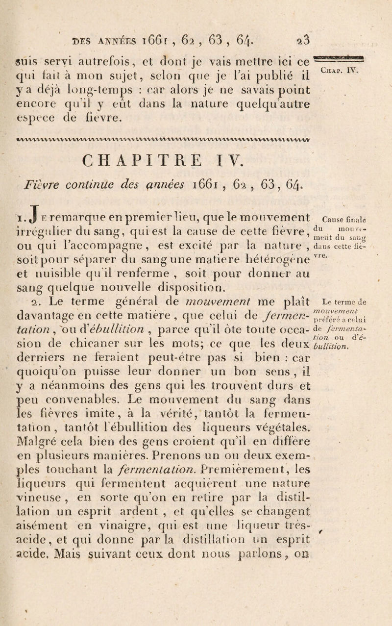 suis servi autrefois, et dont je vais mettre ici ce qui fail à mon sujet, selon que je Tai publié il y a déjà long-temps : car alors je ne savais point encore qu’il y eût dans la nature quelqu’autre espece de fievre. •A'X'VVVX\VV\\'VVVi'VVVVA.l/‘VVVV'V'V'V'VVVAA,'VV''M/'»-’»i'V'V'VV'VV'V'i'VV'VV'V'V'Vl'VV'V\'VVVV'VVVl't''V'\/V'%&gt;V CHAPITRE IV. Fievre continue des années 1661 , 62, 63, 64. i. Je remarque en premier lieu, que le mouvement irrégidier du sang, quiest la cause de cette fièvre, ou qui l’accompagne, est excité par la nature, soitpour séjiarer du sang une matière hétérogène et nuisible qu'il renferme , soit pour donner au sang quelque nouvelle disposition, 2. Le terme général de mouvement me plaît davantage en cette matière , que celui de Jerrnen- tation , 'ou ééébullition , parce qu’il ôte toute occa¬ sion de chicaner sur les mots; ce que les deux derniers ne feraient peut-être pas si bien ; car quoiqu’on puisse leur donner un bon sens , il y a néanmoins des gens qui les trouvent durs et peu convenables. Le mouvement du sang dans les fièvres imite, à la vérité, tantôt la fermen¬ tation , tantôt l ébidlition des liqueurs végétales. Malgré cela bien des gens croient qu’il en diffère en plusieurs manières. Prenons un ou deux exem¬ ples touchant la fermentation. Premièrement, les liqueurs qui fermentent acquièrent une nature vineuse , en sorte qu’on en retire par la distil¬ lation un esprit ardent , et qu’elles se changent aisément en vinaigre, qui est une liqueur très- acide, et qui donne parla distillation un esprit acide. Mais suivant ceux dont nous parlons^ on CUAP. IV. Cause finale du inonvt- meiit du sang dans cette fiè¬ vre. Le tenue de rnouvement préféré a relui de fermenta'- tion ou d’e- bulliùon. f