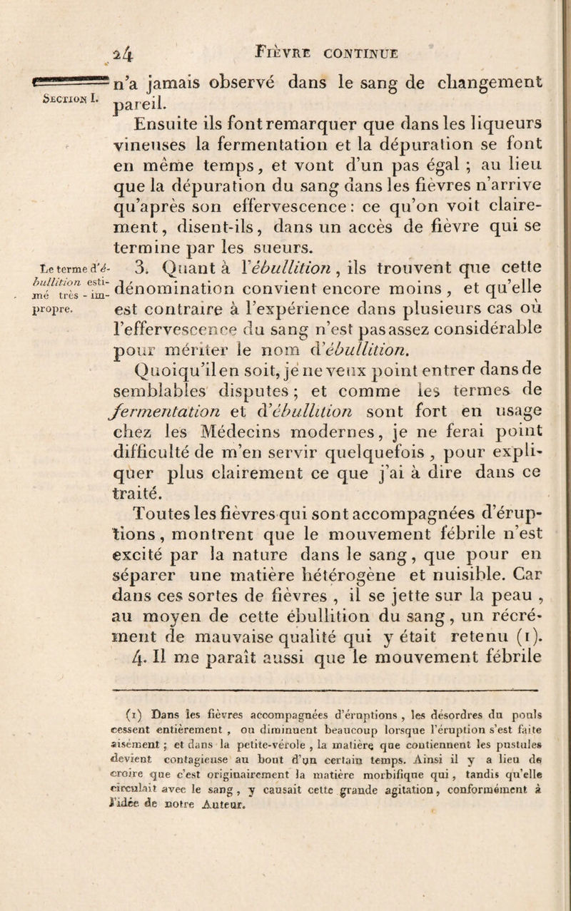 ^4 Fièvre cojvtinue I jamais observé dans le sang de changement b^cxxojsL pareil. Ensuite ils font remarquer que dans les liqueurs vineuses la fermentation et la dépuration se font en même temps, et vont d’un pas égal ; au lieu que la dépuration du sang dans les fièvres n’arrive qu’après son effervescence : ce qu’on voit claire¬ ment , disent-ils, dans un accès de fièvre qui se termine par les sueurs. Le terme 3i Quant à Xébullition, ils trouvent que cette dénomination convient encore moins ^ et qu’elle propre. est contraire à l’expérience dans plusieurs cas où l’effervescence du sang n’est pas assez considérable pour mériter le nom à’ébullition. Quoiqu’il en soit, je neveux point entrer dans de semblables' disputes ; et comme les termes de Jermentation et dé ébullition sont fort en usage chez les Médecins modernes, je ne ferai point difficulté de m’en servir quelquefois , pour ex pib quer plus clairement ce que j’ai à dire dans ce traité. Toutes les fièvres qui sont accompagnées d’érup¬ tions , montrent que le mouvement fébrile n’est excité par la nature dans le sang, que pour en séparer une matière hétérogène et nuisible. Car dans ces sortes de fièvres , il se jette sur la peau , au moyen de cette ébullition du sang, un récré- ment de mauvaise qualité qui y était retenu (i). 4. Il me paraît aussi que le mouvement fébrile (i) Dans les fièvres accompagnées d’éruptions , les désordres du pouls cessent entièrement , ou diminuent beaucoup lorsque l’éruption s’est faite aisément ; et dans la petite-vérole , la matière que coutiennent les pustules devient contagieuse au bout d’yn certain temps. Ainsi il y a lieu de croire &lt;3ue c’est originairement la matière morbifique qui, tandis qu’elle circulait avec le sang, y causait cette grande agitation, conformément à l’idée, de notre Auteur.