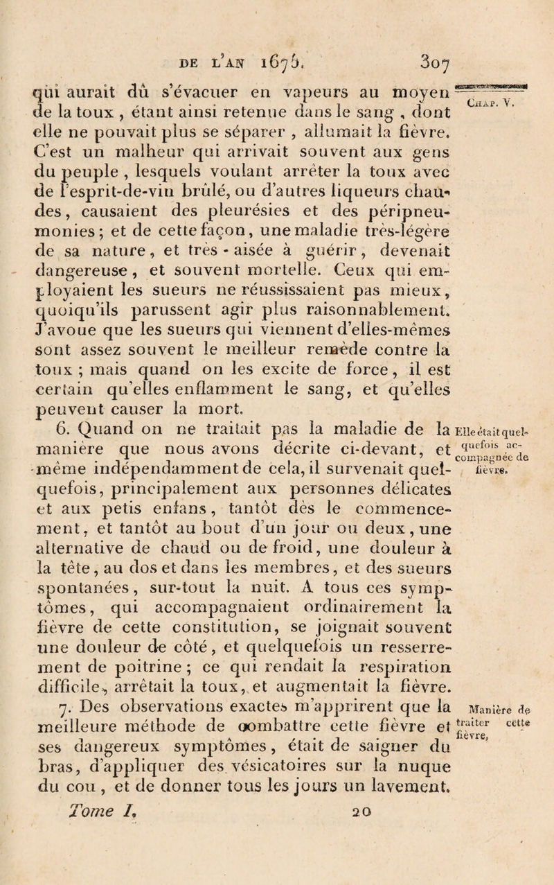qui aurait du s évacuer en vapeurs au moyen—7—“ - de la toux , étant ainsi retenue dans le sang , dont elle ne pouvait plus se séparer , allumait la fièvre. C’est un malheur qui arrivait souvent aux gens du peuple , lesquels voulant arrêter la toux avec de l’esprit-de-vin brûlé, ou d’autres liqueurs chau^ des, causaient des pleurésies et des péripneu- monies; et de cette façon, une maladie très-légère de sa nature, et très - aisée à guérir, devenait dangereuse , et souvent mortelle. Ceux qui em¬ ployaient les sueurs ne réussissaient pas mieux, quoiqu’ils parussent agir plus raisonnablement. J’avoue que les sueurs qui viennent d’elles-mêmes sont assez souvent le meilleur remède contre la toux ; mais quand on les excite de force, il est certain qu’elles enflamment le sang, et qu’elles peuvent causer la mort. 6. Quand on ne traitait p.as la maladie de la Elle était tjùel» manière que nous avons décrite ci-devant, et ^ . q ..J I -1 - a compagneede meme indépendamment de cela, il survenait quel- nèvpe. quefois, principalement aux personnes délicates et aux petis enfans, tantôt dès le commence¬ ment, et tantôt au bout d’un jour ou deux, une alternative de chaud ou de froid, une douleur à la tête, au dos et dans les membres, et des sueurs spontanées, sur-tout la nuit. A tous ces symp¬ tômes, qui accompagnaient ordinairement la fièvre de cette constitution, se joignait souvent une douleur de côté, et quelquefois un resserre¬ ment de poitrine; ce qui rendait la respiration difficile^ arrêtait la toux, et augmentait la fièvre. 7. Des observations exactes m’apprirent que la Manière dp meilleure méthode de oombattre cette fièvre et lièvre ses dangereux symptômes, était de saigner du bras, d’appliquer des vésicatoires sur la nuque du cou , et de donner tous les jours un lavement. Tome /, 2,0