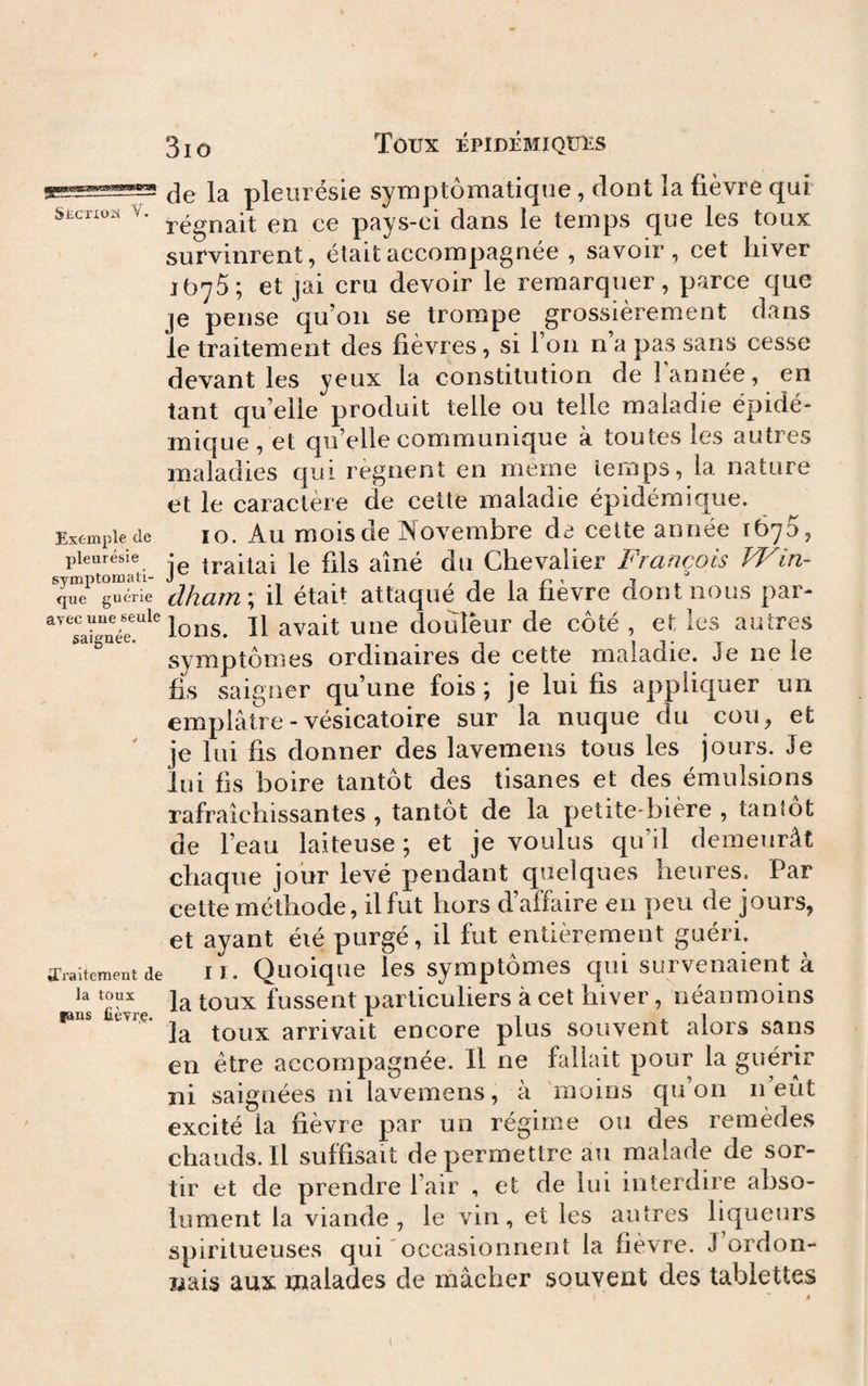 31 O Toux ÉPÎDÉMIQÜÎÎS S-ficrxoix V. Exemple de pleurésie symptomati¬ que guérie avec uue seule saignée. ^Traitement de la toux fans fièvrç. de la pleurésie symptomatique, dont la fièvre qui régnait en ce pays-ci dans le temps que les toux survinrent, était accompagnée , savoir, cet hiver 1675; et jai cru devoir le remarquer, parce que je pense qu’on se trompe grossièrement dans le traitement des fièvres, si l’on n’a pas sans cesse devant les yeux la constitution de I année, en tant qu elle produit telle ou telle maladie épidé¬ mique, et qu’elle communique à toutes les autres maladies qui régnent en meme temps, la nature et le caractère de cette maladie épidémique. 10. Au mois de Novembre de cette année 1670, je traitai le fils aîné du Chevalier Frcifiçois VFin- dham \ il était attaqué de la fièvre dont nous par¬ lons. Il avait une douleur de côté , et les autres symptômes ordinaires de cette maladie. Je ne le fis saigner qu’une fois ; je lui fis appliquer un emplâtre - vésicatoire sur la nuque du cou, et je lui fis donner des lavemens tous les jours. Je lui fis boire tantôt des tisanes et des émulsions rafraîchissantes , tantôt de la petite*bière , tantôt de l’eau laiteuse; et je voulus qu’il demeurât chaque jour levé pendant quelques heures. Par cette méthode, il fut hors d’affaire en peu de jours, et ayant été purgé, il fut entièrement guéri. lï. Quoique les symptômes qui survenaient à la toux fussent particuliers à cet hiver, néanmoins la toux arrivait encore plus souvent alors sans en être accompagnée. Il ne fallait pour la guérir ni saignées ni lavemens, à 'moins qu’on n’eùt excité la fièvre par un régime ou des remèdes chauds. Il suffisait de permettre au malade de sor¬ tir et de prendre l’air , et de lui interdire abso¬ lument la viande, le vin, et les autres liqueurs spiritueuses qui occasionnent la fièvre. J ordon¬ nais aux malades de mâcher souvent des tablettes I