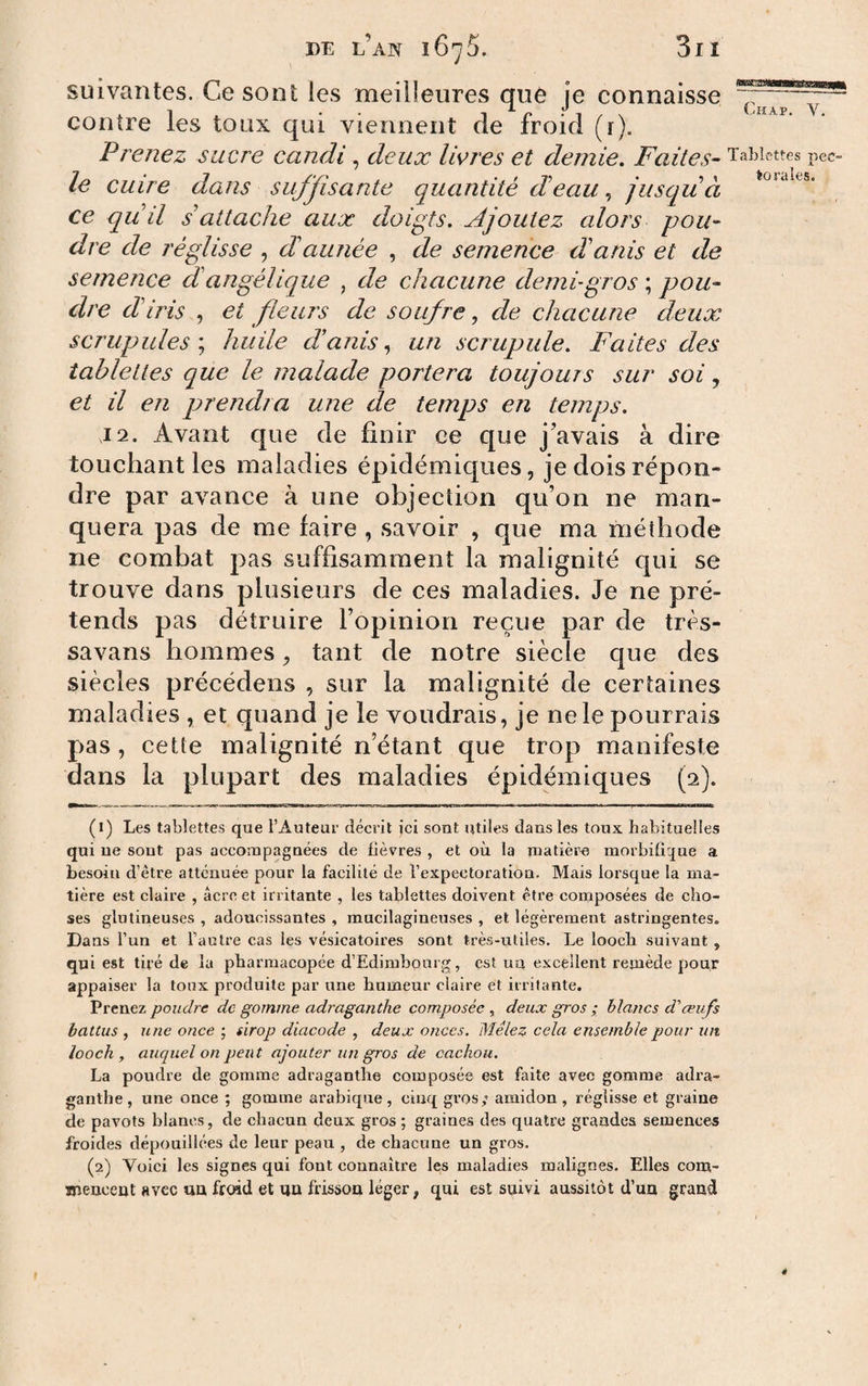 suivantes. Ce sont les meilleures que je connaisse contre les toux qui viennent de froid (r). Prenez sucre candi, deux livres et demie. Faites- Tablettes pec- le cuire dans sujjisante quantité deau, jusqu à ce qiiil s'attache aux doigts. Ajoutez alors pou¬ dre de réglisse , dannée , de semence danis et de semence d angélique , de chacune demi-gros ; pou¬ dre diris , et fleurs de soufre, de chacune deux scrupules'.) huile danis., un scrupule. Faites des tablettes que le malade portera toujours sur soi, et il en prendra une de temps en temps. T2. Avant que de finir ce que j’avais à dire touchant les maladies épidémiques, je dois répon¬ dre par avance à une objection qu’on ne man¬ quera pas de me faire , savoir , que ma méthode ne combat pas suffisamment la malignité qui se trouve dans plusieurs de ces maladies. Je ne pré¬ tends pas détruire l’opinion reçue par de très- savans hommes, tant de notre siècle que des siècles précédens , sur la malignité de certaines maladies , et quand je le voudrais, je ne le pourrais pas , cette malignité n’étant que trop manifeste dans la plupart des maladies épidémiques (2). (1) Les tablettes que l’Auteur décrit ici sont utiles dans les toux habituelles qui ne sont pas accompagnées de fièvres , et où la matière morbifique a besoin d’être atténuée pour la facilité de l’expectoration. Mais lorsque la ma¬ tière est claire , âcre et irritante , les tablettes doivent être composées de cho¬ ses glutineuses , adoucissantes , mucilagineuses , et légèrement astringentes. Dans l’un et l’autre cas les vésicatoires sont très-utiles. Le looch suivant , qui est tiré de la pharmacopée d’Edimbourg, est un excellent remède pour appaiser la toux produite par une humeur claire et irritante. Prenez poudre de gomme adraganthe composée , deux gros ; blancs d'œufs battus , une once ; sirop diacode , deux onces. Mêlez cela ensemble pour un looch , auquel on peut ajouter un gros de cachou. La poudre de gomme adraganthe composée est faite avec gomme adra¬ ganthe , une once ; gomme arabique , cinq gros; amidon , réglisse et graine de pavots blancs, de chacun deux gros ; graines des quatre grandes semences froides dépouillées de leur peau , de chacune un gros. (2) Voici les signes qui font connaître les maladies malignes. Elles com¬ mencent avec un frend et un frisson léger, qui est suivi aussitôt d’un grand 4