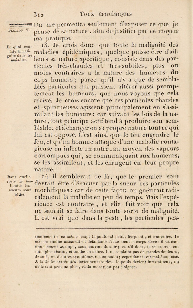 tægggsgjBgafgwaMBi Section V. En quoi con¬ siste la mali¬ gnité dans les maladies. Bans quelle sorte de ma¬ lignité les sueurs sont utiles. 3i2 TOÜX EPIDEMIQUES On me permettra seulement d’exposer ce que je pense de sa nature , aiio de justifier par ce moyen ma pratique. 13. Je crois donc que toute îa malignité des maladies épidémiques, cpielque puisse être d’ail¬ leurs sa nature spécifique , consiste dans des par¬ ticules très-chaudes et tres-subtiles, plus ou moins contraires à la nature des humeurs du cops humain ; parce qu’il n’y a que de sembla¬ bles particules qui puissent altérer aussi promp¬ tement les humeurs, que nous voyons que cela arrive. Je crois encore que ces particules chaudes et spiritueuses agissent principalement en s’assi¬ milant les humeurs; car suivant les lois de la na¬ ture, tout principe actif tend à produire son sem¬ blable, et à changer en sa propre nature tout ce qui lui est opposé. C’est ainsi que le feu engendre le feu, et qu’un homme attaqué d’une maladie conta¬ gieuse en infecte un autre, au moyen des vapeurs corrompues qui, se communiquant aux humeurs, se les assimilent, et les changent en leur propre nature. 14. Il semblerait de là , que le premier soin devrait être d’é^^acuer parla sueur ces particules morbifiques ; car de cette façon on guérirait radi¬ calement la maladie en peu de temps. Mais l’expé¬ rience est contraire , et elle fait voir que cela ne saurait se faire dans toute sorte de malignité. Il est vrai cpae dans la peste, les particules pes- abattement ; eu meme temps le pouls est petit, fréquent, et concentré. Le malade tombe aisément en défaillance s’il se tient le corps élevé : il est con¬ tinuellement dssoupi , sans pouvoir dormir ; et s’il dort , il se trouve en¬ suite plus abattu, et tombe en délire. Il ne se plaint pas de grandes douleurs , de soif, ou d’autres symptômes incommodes ; cependant il est mal à son aise. A la fin les extrémités deviennent froides, le pouls devient intermittent, on üe le sent presviue plus , el la mort n’est pas éloignée.