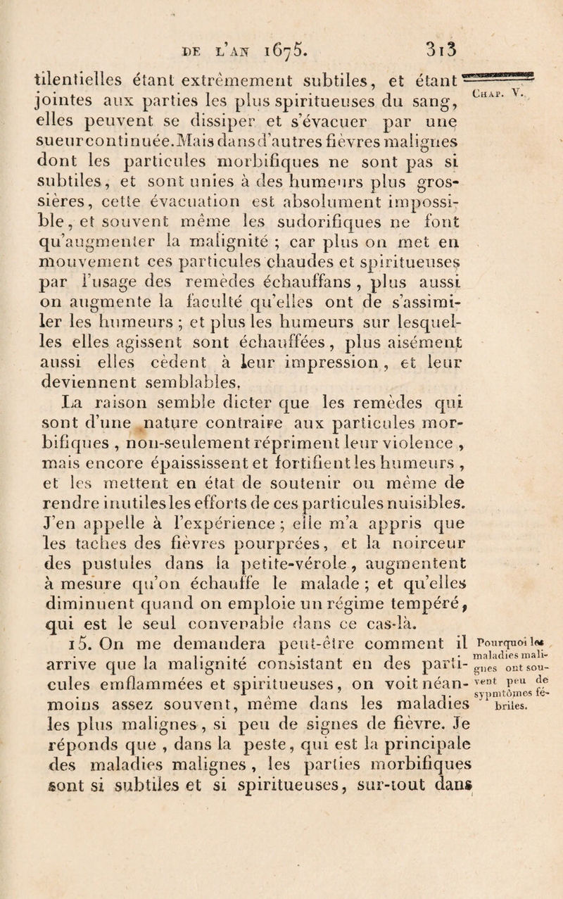tilentielles étant extrêmement subtiles, et étant jointes aux parties les plus spiritueuses du sang, elles peuvent se dissiper et s’évacuer par une su e U r c O II ti n U ée. Mais da n s d’au très fi è vres ma ligiies dont les particules morbifiques ne sont pas si subtiles, et sont unies à des humeurs plus gros¬ sières, cette évacuation est absolument impossi¬ ble, et souvent même les sudorifiques ne font qif augmenter la malignité ; car plus on met en mouvement ces particules chaudes et spiritueuses par l’usage des remèdes échauffans , plus aussi on augmente la faculté cpi’eUes ont de s’assimi¬ ler les humeurs ; et plus les humeurs sur lesquel¬ les elles agissent sont échauffées, plus aisémenjt aussi elles cèdent à leur impression, et leur deviennent semblables, La raison semble dicter que les remèdes qui sont d’une ^natpre contraire aux particules mor¬ bifiques , non-seulement répriment leur violence , mais encore épaississent et fortifient les humeurs , et les mettent en état de soutenir ou même de rendre inutiles les efforts de ces particules nuisibles. J’en appelle à l’expérience ; elle m’a appris que les taches des fièvres pourprées, et la noirceur des pustules dans la petite-vérole, augmentent à mesure qu’on échauffe le malade ; et qu’elles diminuent quand on emploie un régime tempéré, qui est le seul convenable dans ce cas*là. i5. On me demandera peut-être comment il Pourquoîi» arrive que la malignité consistant en cîes parti-ontsou- cules emflamraées et spiritueuses, on voit néan- . A ^ ^ 1 T synnitomes ie- moins assez souvent, meme dans les maladies buies. les plus malignes , si peu de signes de fièvre. Je réponds que , dans la peste, qui est la principale des maladies malignes, les parties morbifiques sont si subtiles et si spiritueuses, sur-iout dans