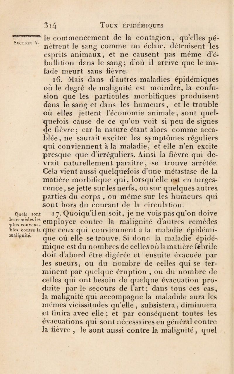 Section V- Quels sont les remèdes les plus conveca- ï)les contre la ïsaîignité, 3r4 Toux ÉPIDÉMIQUES le commencement de la contagion, qu’elles pé¬ nètrent le sang comme un éclair, détruisent les esprits animaux, et ne causent pas meme d’é¬ bullition dpns le sang; d’où il arrive que le ma¬ lade meurt sans fièvre. 16. Mais dans d’autres maladies épidémiques oil le degré de malignité est moindre, la confu¬ sion que les particules morbifiques produisent dans le sang et dans les humeurs, et le trouble où elles jettent l’économie animale, sont quel¬ quefois cause de ce qu’on voit si peu de signes de fièvre ; car la nature étant alors comme acca¬ blée, ne saurait exciter les symptômes réguliers qui conviennent à la maladie, et elle n’en excite presque que d’irréguliers. Ainsi la fièvre qui de¬ vrait naturellement paraître, se trouve arretée. Cela vient aussi quelquefois d’une métastase de la matière morbifique qui, lorsqu’elle est en turges¬ cence, se jette sur les nerfs, ou sur quelques autres parties du corps , ou meme sur les humeurs qui sont hors du courant de la circulation. 17. Quoiqu’il en soit, je ne vois pas qu’on doive employer contre la malignité d’autres remèdes que ceux qui conviennent à la maladie épidémi¬ que où elle se trouve, Si done la maladie épidé-^ mique est du nombres de celles où la matière fébrile doit d’abord être digérée et ensuite évacuée par les sueurs, ou du nombre de celles qui se ter¬ minent par quelque éruption , ou du nombre de celles qui ont besoin de quelque évacuation pro¬ duite par le secours de Fart; dans tous ces cas, la malignité qui accompagne la maladide aura les mêmes vicissitudes qu’elle, subsistera, diminuera et finira avec elle ; et par conséquent toutes les évacuations qui sont nécessaires en général contre la fièvre , le sont aussi contre la malignité, quel