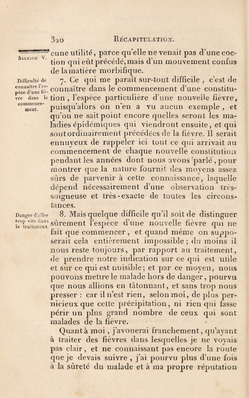 commence¬ ment. Cime utilité, parce qu’elle ne venait pas d’une coc- SfiCTION V, . • ^ ^ 1 ' 'J’ f tion qui eut precede, mais d un mouvement conius de la matière morbifique. Difficulté de Ce qui me paraît sur-tout difficile , c’est de connaître 1 es- ^ dans le Commencement d’une constitu- pece d une ne- vre dans le tiou , l’espècc particulière d’une nouvelle fièvre, puisqu’alors on n’en a vu aucun exemple , et qu’on ne sait point encore quelles seront les ma¬ ladies épidémiques qui viendront ensuite, et qui sont ordinairement précédées de la fièvre. Il serait ennuyeux de rappeler ici tout ce qui arrivait au commencement de chaque nouvelle constitution pendant les années dont nous avons 'parlé , pour montrer que la nature fournit des moyens assez sors de parvenir à celte connaissance, laquelle dépend nécessairement d’une observation très- soigneuse et très-exacte de toutes les circons¬ tances. Danger d’aller 8. Mais quclquc difficile qu’il soit de distinguer trop vite dans gpiremcnt l’espèce d’une nouvelle fièvre qui ne fait que commencer, et quand meme on suppo¬ serait cela entièrement impossible ; du moins il nous reste toujours, par rapport au traitement, de prendre notre indication sur ce qui est utile et sur ce qui est nuisible; et par ce moyen, nous pouvons mettre le malade hors de danger, pourvu que nous allions en tâtonnant, et sans trop nous presser : car il n’est rien, selon moi, de plus per¬ nicieux que celte précipitation, ni rien qui fasse périr un plus grand nombre de ceux qui sont malades de la fièvre. ♦ Quanta moi, j’avouerai franchement, qu’ayant à traiter des fièvres dans lesquelles je ne voyais pas clair, et ne connaissant pas encore la roule que je devais suivre , j’ai pourvu plus d’une fois à la sûreté du malade et à ma propre réputation