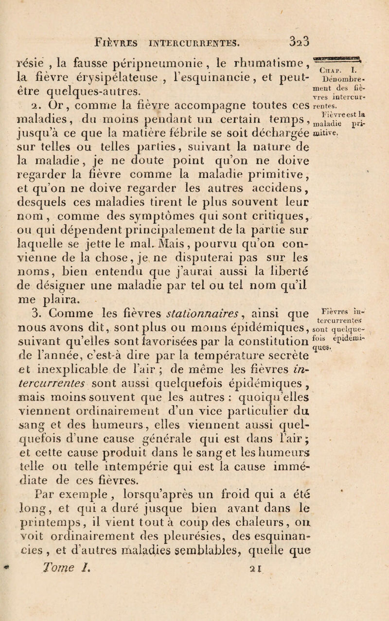 rcsie , la fausse péripneumonie, le rhumatisme, la fièvre érysipélateuse , l’esquinancie, et peut- être quelques-autres. 2. Or, comme la fièvre accompagne toutes ces maladies, du moins pendant un certain temps, jusqu’à ce que la matière fébrile se soit déchargée sur telles ou telles parties, suivant la nature de la maladie, je ne doute point qu’on ne doive regarder la fièvre comme la maladie primitive, et qu’on ne doive regarder les autres accidens, desquels ces maladies tirent le plus souvent leur nom , comme des symptômes qui sont critiques, ou qui dépendent principalement de la partie sur laquelle se jette le mal. Mais, pourvu qu’on con¬ vienne de la chose, je, ne disputerai pas sur les noms, bien entendu que j’aurai aussi la liberté de désigner une maladie par tel ou tel nom qu’il me plaira. 3. Comme les fièvres stationnaires^ ainsi que nous avons dit, sont plus ou moins épidémiques, suivant qu’elles sont favorisées par la constitution de l’année, c’est-à dire par la température secrète et inexplicable de l’air ; de meme les fièvres in¬ tercurrentes aussi quelquefois épidémiques, mais moins souvent que les autres : quoiqu’elles viennent ordinairement d’un vice particulier du sang et des humeurs, elles viennent aussi quel¬ quefois d’une cause générale qui est dans l’air; et cette cause produit dans le sang et les humeurs telle ou telle intempérie qui est la cause immé¬ diate de ces fièvres. Par exemple, lorsqu’après un froid qui a été long, et qui a duré jusque bien avant dans le printemps, il vient tout à coup des chaleurs, on voit ordinairement des pleurésies, des esquinan- cies , et d’autres maladies semblables, quelle que Tome /. Chap. I. Dénombre¬ ment des fiè¬ vres intercur¬ rentes. Fièvre est la maladie pri¬ mitive, Fièvres îu- tercurrentes sont quelque¬ fois épidémi- 21