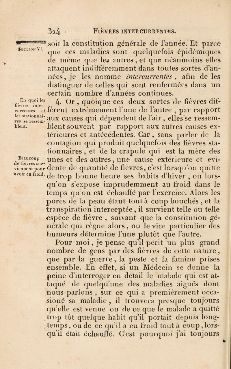 SO it la constitutioii générale de l’année. Et parce SecxionVi. maladies sont quelquefois épidémiques de meme que les autres, et que néanmoins elles attaquent indifféremment dans toutes sortes d’an¬ nées, je les nomme intercurrentes ^ afin de les distinguer de celles qui sont renfermées dans un certain nombre d’années continues. En quoi les L Qj. quoiouc CCS dcux sortes de fièvres dif- iievres inter- ^ i 1? ciirrentes et lerent extrêmement lune de 1 autre , par rapport rS^iersem- causcs qui dépendent de l’air, elles se ressem¬ blent. blent souvent par rapport aux autres causes ex¬ térieures et antécédentes. Car , sans parler de la contagion qui produit quelquefois des fièvres sta¬ tionnaires , et de la crapule qui est la mère des Beaucoup uucset dcs autrcs, unc cause extérieure et evi- ele hevres sur- , •<-!/-«' 5i ? viennent pour ciente ue quaiitite de rievres, c est lorsqu on quitte avoir eu froid, trop bonne heure ses habits d’hiver , ou lors¬ qu’on s’expose imprudemment au froid dans le temps qu’on est échauffé par l’exercice. Alors les pores de la peau étant tout à coup bouchés , et la transpiration interceptée, il survient telle ou telle espèce de fièvre , suivant que la constitution gé¬ nérale qui règne alors, ou le vice particulier des humeurs détermine l’une plutôt que l’autre. Pour moi, je pense qu’il périt un plus grand nombre de gens par des fièvres de cette nature, que par la guerre, la peste et la famine prises ensemble. En effet, si un Médecin se donne la peine d’interroger en détail le malade qui est at¬ taqué de quelqu’une des maladies aiguës dont nous parlons , sur ce qui a premièrement occa- sioné sa maladie , il trouvera presque toujours qu’elle est venue ou de ce que le malade a quitté trop tôt quelque habit qu’il portait depuis long¬ temps, onde ce qu’il a eu froid tout à coup,lors¬ qu’il était échauffé. C’est pourquoi j’ai toujours