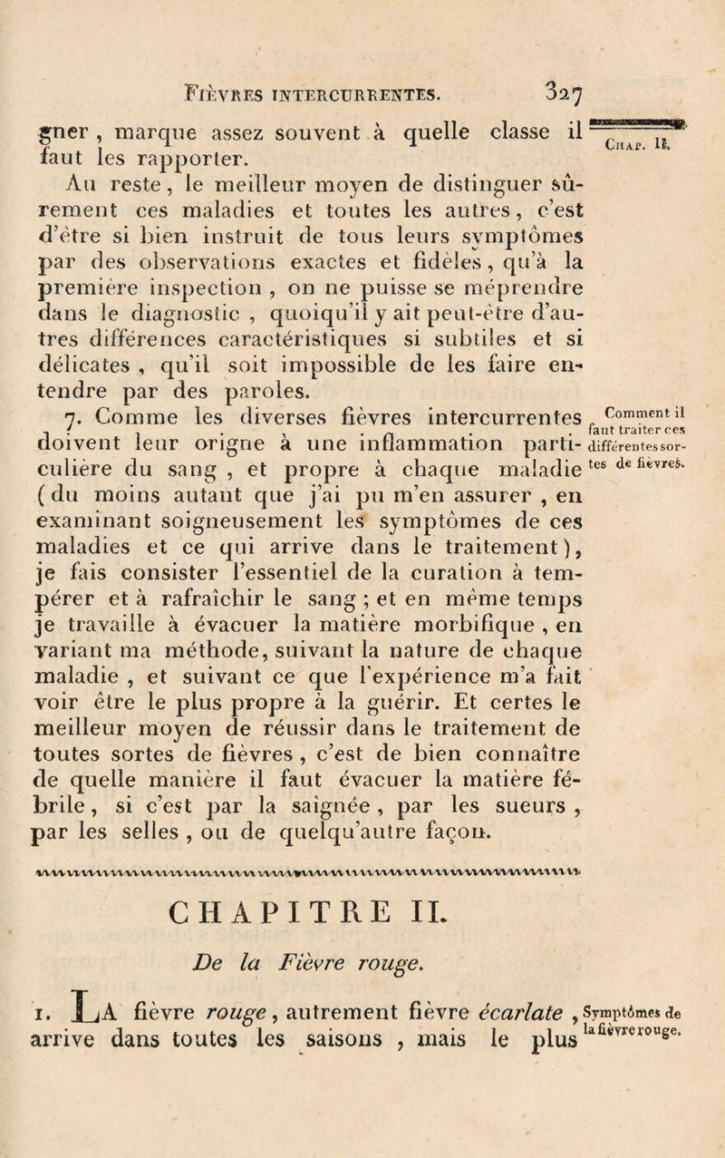 gner , marque assez souvent à quelle classe ü faut les rapporter. Au reste, le meilleur moyen de distinguer sû¬ rement ces maladies et toutes les autres, c’est d’etre si bien instruit de tous leurs symptômes par des observations exactes et fidèles, qu’à la première inspection , on ne puisse se méprendre dans le diagnostic, quoiqu’il y ait peut-être d’au¬ tres différences caractéristiques si subtiles et si délicates , qu’il soit impossible de les faire en¬ tendre par des paroles. 7. Comme les diverses fièvres intercurrentes ^ , f , . , • n • • faut traiter ces doivent leur origne a une inflammation parti- différentes sor- culière du sang, et propre à chaque maladie ( du moins autant que j’ai pu m’en assurer , en examinant soigneusement les symptômes de ces maladies et ce qui arrive dans le traitement), je fais consister l’essentiel de la curation à tem¬ pérer et à rafraîchir le sang ; et en meme temps je travaille à évacuer la matière morbifique , en variant ma méthode, suivant la nature de chaque maladie , et suivant ce que l’expérience m’a fait ' voir être le plus propre à la guérir. Et certes le meilleur moyen de réussir dans le traitement de toutes sortes de fièvres , c’est de bien connaître de quelle manière il faut évacuer la matière fé¬ brile , si c’est par la saignée , par les sueurs , par les selles , ou de quelqu’auîre façon. iWWVlW'i'VWW W'W'V'V V'V't'V'WWW W'W'V'irV'VW'VVl'VX'VW'W'VV W'V'VWWW'VV'WW'WW vii CHAPITRE IL De la Fièvre rouge, I. La fièvre rouge ^ autrement fièvre écarlate , SymptAmes de arrive dans toutes les saisons , mais le plus