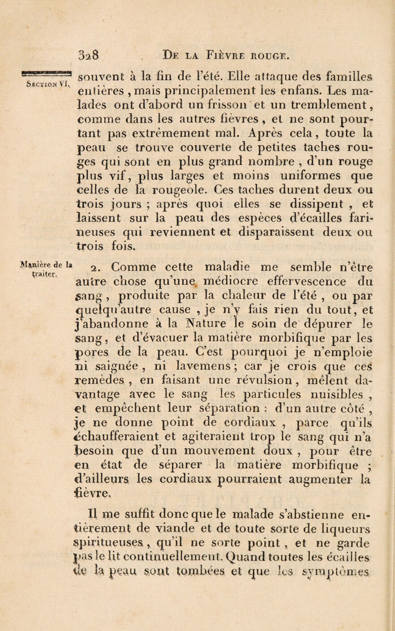 3a8 De la Fièvre rouge. souvent à la fin de l’été. Elle attaque des familles SECTION VX. .X . . . , 1 ^ r T entières , mais principalement les enians. Les ma¬ lades ont d’abord un frisson et un tremblement, comme dans les autres fièvres , et ne sont pour¬ tant pas extrêmement mal. Après cela , toute la peau se trouve couverte de petites taches rou¬ ges qui sont en plus grand nombre , d’un rouge plus vif, plus larges et moins uniformes que celles de la rougeole. Ces taches durent deux ou trois jours ; après quoi elles se dissipent , et laissent sur la peau des espèces d’écailles fari¬ neuses qui reviennent et disparaissent deux ou trois fois. Manière de la ^ Comme cctte maladie me semble n’étre ^raiteç. I , r J ‘ cc T autre chose qu une, mediocre eiiervescence du ^ang , produite par la chaleur de l’été , ou par quelqu’autre cause , je n’y fais rien du tout, et j’abandonne à la Nature le soin de dépurer le sang, et d’évacuer la matière morbifique par les pores de la peau. C’est pourquoi je n’emploie ni saignée , ni lavemens ; car je crois que ces remèdes , en faisant une révulsion , mêlent da¬ vantage avec le sang les particules nuisibles , et empêchent leur séparation : d’un autre côté , je ne donne point de cordiaux , parce qu’ils échaufferaient et agiteraient trop le sang qui n’a besoin que d’un mouvement doux , pour être en état de séparer la matière morbifique ; d’ailleurs les cordiaux pourraient augmenter la fièvre. Il me suffit donc que le malade s’abstienne en¬ tièrement de viande et de toute sorte de liqueurs spiritueusea, qu’il ne sorte point , et ne garde pas le Ut continuellement. Quand toutes les écailles de la peau sont tombées et que les symptômes