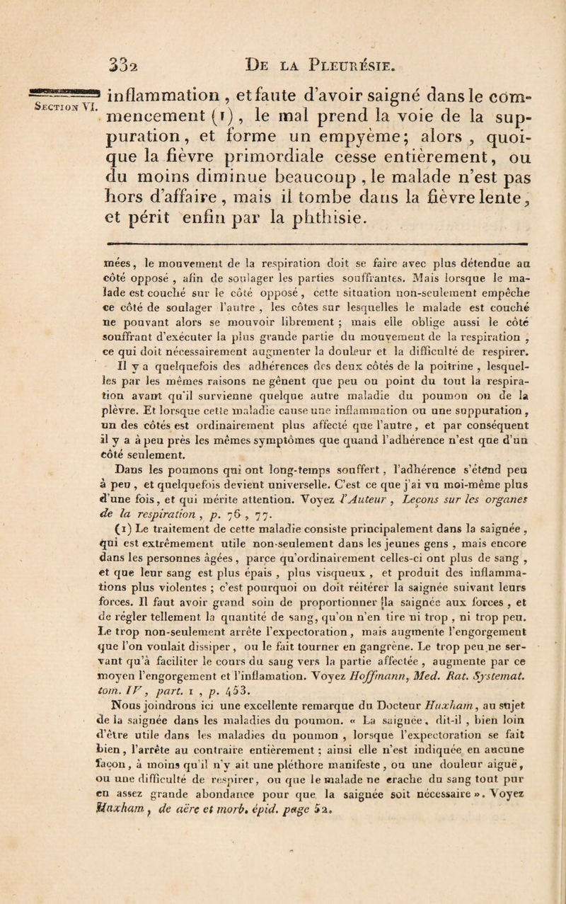 inflammation , et faute d’avoir saigné dans le corn- ' mencement (f), le mal prend la voie de la sup¬ puration, et forme un empyème; alors, quoi¬ que la fièvre primordiale cesse entièrement, ou du moins diminue beaucoup ,1e malade n’est pas hors d’affaire, mais il tombe dans la fièvre lente, et périt enfin par la phthisie. mées, le mouvement de la respiration doit se faire avec plus détendue au côté opposé , afin de soulager les parties souffrantes. Mais lorsque le ma¬ lade est couché sur le côté opposé, cette situation non-seulement empêche ce côté de soulager l’autre , les côtes sur lesquelles le malade est couché ne pouvant alors se mouvoir librement ; mais elle oblige aussi le côté souffrant d’exécuter la plus grande partie du mouvement de la respiration , ce qui doit nécessairement augmenter la douleur et la difficulté de respirer. Il y a quelquefois des adhérences des deux côtés de la poitrine , lesquel¬ les par les mêmes raisons ne gênent que peu on point du tout la respira¬ tion avant qu'il survienne quelque autre maladie du poumon ou de la plèvre. Et lorsque cetle maladie cause une inflammation ou une suppuration , un des côtés est ordinairement plus affecté que l’autre, et par conséquent il y a à peu près les mêmes symptômes que quand l’adhérence n’est que d’un côté seulement. Dans les poumons qui ont long-temps souffert, l’adhérence s’éténd peu à peu , et quelquefois devient universelle. C’est ce que j’ai vu moi-même plus d’une fois, et qui mérite attention. Voyez l’Auteur , Leçons sur les organes de la respiration y p. 76 , 77. (i) Le traitement de cette maladie consiste principalement dans la saignée , qni est extrêmement utile non-seulement dans les jeunes gens , mais encore dans les personnes âgées , parce qu’ordinairement celles-ci ont plus de sang , et que leur sang est plus épais , plus visqueux , et produit des inflamma¬ tions plus violentes ; c’est pourquoi on doit réitérer la saignée suivant leurs forces. Il faut avoir grand soin de proportionner [la saignée aux forces , et de régler tellement la quantité de sang, qu’on n’en tire ni trop , ni trop peu. Le trop non-seulement arrête l’expectoration, mais augmente l’engorgement que l’on voulait dissiper , ou le fait tourner eu gangrène. Le trop peu ne ser¬ vant qu’à faciliter le cours du sang vers la partie affectée , augmente par ce moyen l’engorgement et l’inflamation. Voyez Hojfmann, Med. Rat. Sjstemat. torn. IV, part, i , p. 453. Nous joindrons ici une excellente remarque du Docteur Huxliam, au sujet de la saignée dans les maladies du pouraou. « La saiguée, dit-il , bien loin d’être utile dans les maladies du poumon , lorsque l’expectoration se fait bien, l’arrête au contraire entièrement ; ainsi elle n’est indiquée en aucune façon, à moins qu’il n’y ait une pléthore manifeste, ou une douleur aiguë, ou une difficulté de respirer, ou que le malade ne erache du sang tout pur en assez grande abondance pour que la saiguée soit nécessaire ». Voyez ïinxham, de aëre et morb, épid. p»ge 52,