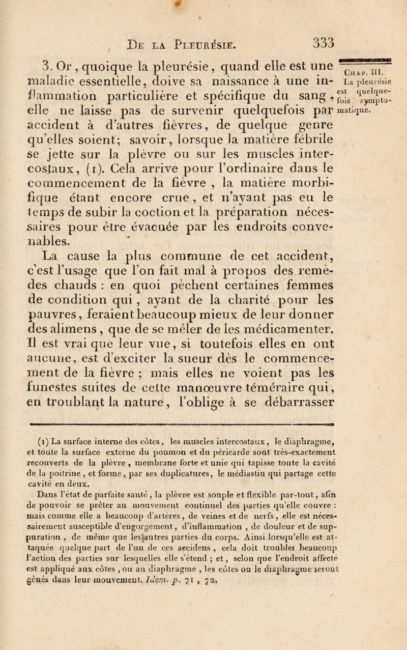 3. Or , quoique la pleurésie, quand elle est une maladie essentielle, doive sa naissance à une in- La pleurésie Pammation particulière et spécifique du sang , elle ne laisse pas de survenir quelquefois par mati(jue. accident à d’autres fièvres, de quelque genre qu’elles soient; savoir, lorsque la matière fébrile se jette sur la plèvre ou sur les muscles inter¬ costaux, (i). Cela arrive pour l’ordinaire dans le commencement de la fièvre , la matière morbi¬ fique étant encore crue , et n’ayant pas eu le temps de subir la coction et la préparation néces¬ saires pour être évacuée par les endroits conve¬ nables. La cause la plus commune de cet accident, c’est l’usage que l’on fait mal à propos des remè¬ des chauds: en quoi pèchent certaines femmes de condition qui, ayant de la charité pour les pauvres, feraient beaucoup mieux de leur donner des alimens, que de se mêler de les médicamenter. Il est vrai que leur vue, si toutefois elles en ont aucune, est d’exciter la sueur dès le commence¬ ment de la fièvre ; mais elles ne voient pas les funestes suites de cette manœuvre téméraire qui, en troublant la nature, l’oblige à se débarrasser rnmmÊm^ r ■ ■ —^ ■ n n i iii i ■ . , . i ■ ■ ■ ■ i . ■ ■ . ■ r —i i ■ riim (l) La surface interne des côtes, les muscles intercostaux, le diaphragme, et toute la surface externe du poumon et du péricarde sont très-exactement recouverts de la plèvre , membrane forte et unie qui tapisse toute la cavité de la poitrine , et forme , par ses duplicatures, le médiastiu qui partage cette cavité en deux. Dans l’état de parfaite santé, la plèvre est souple et flexible par-tout, alîn de pouvoir se prêter au mouvement continuel des parties qu’elle couvre : mais comme elle a beaucoup d’artères, de veines et de nerfs, elle est néces¬ sairement susceptible d’engorgement, d’inflammation , de douleur et de sup¬ puration , de même que les^autres parties du coi’ps. Ainsi lorsqu’elle est at¬ taquée quelque part de l’un de ces aecidens , cela doit troubler beaucoup l’action des parties sur lesquelles elle s’étend ; et, selon que l’endroit affecté est appliqué aux côtes , ou au diaphragme , les côtes ou le diaphragme seront gênés dans leur mouvement. luern. j). 71 , 73.