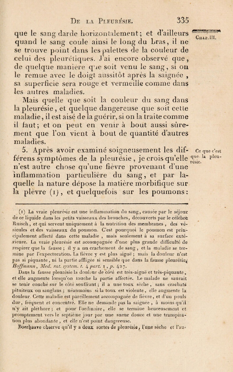 que le sang darde horizonîalemerit ; et d’ailleurs quand le sang coule ainsi le long du Lras, il ne se trouve point dans les palettes de la couleur de celui des pleurétiques. J ai encore observé que, de quelque maniéré que soit venu le sang, si ou le remue avec le doigt aussitôt après la saignée , sa superficie sera rouge et vermeille comme dans les autres maladies. Mais quelle que soit la couleur du sang dans la pleurésie, et quelque dangereuse que soit cette maladie, il est aisé delà guérir, si on la traite comme il faut; et on peut en venir à bout aussi sûre¬ ment que l’on vient à bout de quantité d’autres maladies. 5. Après avoir examiné soigneusement les dif- Ce que c’est férens symptômes de la pleurésie, je crois qu’elle n’est autre chose qu’une fièvre provenant d’une inflammation particulière du sang, et par la¬ quelle la nature dépose la matière morbifique sur îa plèvre (i), et quelquefois sur les poumons: (i) La vraie pleurésie est une irsflammation du sang, causée par le séjour de ee liquide dans les petits vaisseaux, des bronckes, découverts par le célèbre Ruisch, et qui servent uniquement à la nutrition des membranes , des vé¬ sicules et des vaisseaux du poumon. C’est pourquoi le poumon est prin¬ cipalement affecté dans cette maladie , mais seulement à sa surface exté- u'ieure. La vraie pleurésie est accompagnée d’une plus grande difficulté de respirer que la fausse ; il y a un crachement de sang , et la maladie se ter¬ mine par l’expectoration. La fièvre y est plus aiguë ; mais la douleur n’est pas si piquante, ni la partie affligée si sensible que dans la fausse pleurésie^ Hojyinann, Med. rat. system, t. 4 part. ï , p. 427. Daijs la faus,çe pleurésie la douleur de côfé est très-aiguë et très-piquante, et elle augmente lorsqu’on touche la partie affectée. Le malade ne saurait se tenir couché sur le côté souffrant ; il a une toux sèche , sans crachats pituiteux ou sanglaus ; néanmoins si la toux est violente , elle augmente la douleur Cette maladie est pareillement accompagnée de fièvre, et d’un pouls dur, fréquent et concentré. Elle ne demande pas la saignée, à moins qu’ii n’y ait pléthore; et pour l’ordinaire, elle se terraiue heureusement et promptement vers le septième jour par uue sueur douce et une transpira¬ tion plus abondante , et elle n’est point dangereuse. Pofir^aare observe qu'il y a deux sortes de pleurésie, i’ujae sèche et l’an-