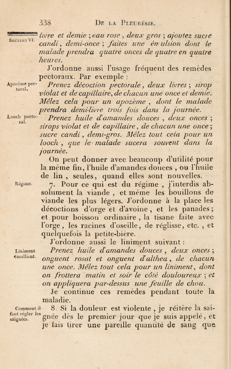 Livre et demie ; eau rose , deux gros ; ajoutez suae ' candi ^ demi-once ; faites une én ulsion dont le malade prendra quatre onces de quatre en quatre heiues. J’ordonne aossi l’usage fréqueni; des remèdes pectoraux. Par exemple : ^^^torai décoction pectorale, deux livres ; smop violât et de capillaire^ de chacun une once et demie. Mêlez cela pour un apozéme , dont le malade prendra demi-livre trois fois dans la journée. Looch^pecto- Pj^qyiqz huUe cCamundes douces , deux onces ; sirops violât et de capillaire ^ de chacun une once\ sucre candi, demi-gros. Mêlez tout cela pour un looch , que le' malade sucera souvent dans la journée. On peut donner avec beaucoup d’utilité pour la même fin, l’huile d’amandes douces , ou l’huile de lin , seules, quand elles sont nouvelles. Régime. -y. Pour ce qui est du régime , j’interdis ab¬ solument la viande , et même les bouillons de viande les plus légers. J’ordonne à la place les décoctions d’orge et d’avoine, et les panades; et pour boisson ordinaire , la tisane faite avec l’orge, les racines d’oseille, de réglisse, etc. , et quelquefois la petite-bière. J’ordonne aussi le liniment suivant : Liniment Preucz^ huUe damandes douces , deux onces ; émollient. Qfigueüt rosut et onguent dalthea, de chacun une once. Mêlez tout cela pour un Uniment., dont on frottera matin et soir le côté douloureux ; et on appliquera par-dessus une feuille de chou. Je continue ces remèdes pendant toute la maladie. Comment il 8 Si la douleur est violente , je réitère la sai- régler les ** * * saignées. guce des le premier jour que je suis appeie, et je lais tirer une pareille quantité de sang que