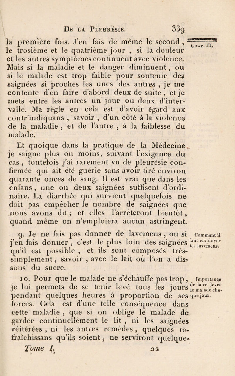 la première fois. J’en fais de même le second , le trosièrae et le quatrième jour , si la douleur et les autres symptômes continuent avec violence. IVÎais si la maladie et le danger diminuent, ou si le malade est trop faible pour soutenir des saignées si proches les unes des autres , je me contente d’en faire d’abord deux de suite , et je mets entre les autres un jour ou deux d’inter¬ valle. Ma règle en cela est d’avoir égard aux contr’indiquans , savoir , d’un côté à la violence de la maladie , et de l’autre , à la faiblesse du malade. CHAf. iU, Et quoique dans la pratique de la Médecine.^ je saigne plus ou moins, suivant l’exigence du cas , toutefois j’ai rarement vu de pleurésie con¬ firmée qui ait été guérie sans avoir tiré environ quarante onces de sang. 11 est vrai que dans les enfans , une ou deux saignées suffisent d’ordi¬ naire. La diarrhée qui survient quelquefois ne doit pas empêcher le nombre de saignées que nous avons dit ; et elles rarrêteront bientôt, quand même on n’emploiera aucun astringent. 9. Je ne fais pas donner de lavemens , ou si Comment il i’en fais donner, c’est le plus loin des saignées J ’ V O les laYtaie^^ qu il est possible , et ils sont composes tres- simplement, savoir , avec le lait où Ton a dis^ sous du sucre. 10. Pour que le malade ne s’échauffe pas trop, Importance je lui permets de se tenir levé tous les jours pendant quelques heures à proportion de ses «luejoui, forces. Cela est d’une telle conséquence dans cette maladie , que si on oblige le malade de garder continuellement le lit , ni les saignées réitérées , ni les autres remèdes , quelques ra- fraichissans qu’ils soient, ne serviront quelque* Toui^ /, OL%