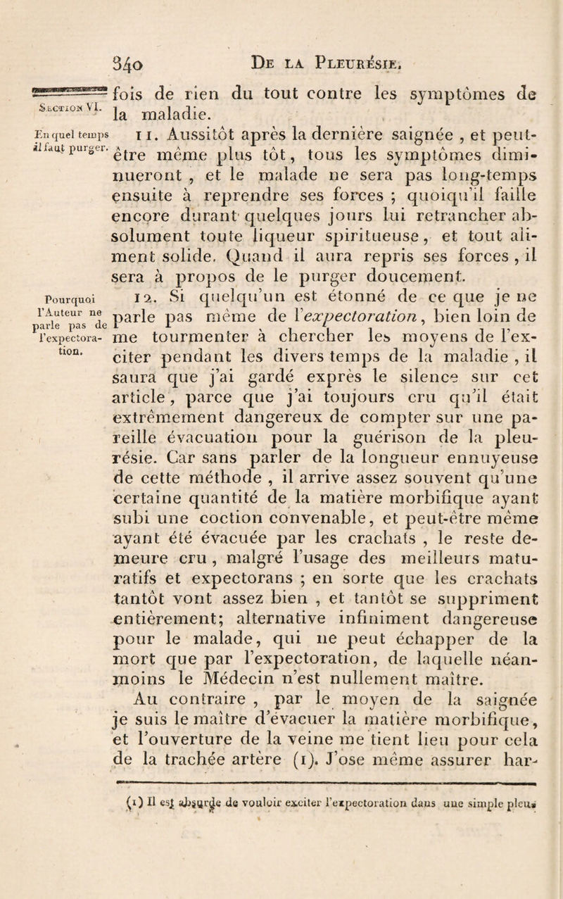 — fois de rien du tout contre les symptômes de s.c«okVi. maladie. Enqueltemps U. Aussltôt Rprès la demière saignée , et peut- aifaut i^urgei. même plüs tôt, tous les symptômes dimi¬ nueront , et le malade ne sera pas long-temps ensuite à reprendre ses forces ; quoiqu’il faille encore durant* quelques jours lui retrancher ab¬ solument toute liqueur spiritueuse, et tout ali¬ ment solide. Quand il aura repris ses forces , il sera à propos de le purger doucement. Pourquoi 12. Si quclqu’uii est étonné de ee que je ne l’Auteur ne p^ple pas même de Xexpectoration. bien loin de parle pas de I 1 ^ i i i i 15 l’expectora- me tourmenter a chercher les moyens del ex- citer pendant les divers temps de la maladie , il saura que j’ai gardé exprès le silence sur cet article, parce que j’ai toujours cru qu’il était extrêmement dangereux de compter sur une pa¬ reille évacuation pour la guérison de la pleu¬ résie. Car sans parler de la longueur ennuyeuse de cette méthode , il arrive assez souvent qu’une certaine quantité de la matière morbifique ayant subi une coction convenable, et peut-être même ayant été évacuée par les crachats , le reste de¬ meure cru , malgré l’usage des meilleurs matu- ratifs et expectorans ; en sorte que les crachats tantôt vont assez bien , et tantôt se suppriment entièrement; alternative infiniment dangereuse pour le malade, qui ne peut échapper de la mort que par l’expectoration, de laquelle néan¬ moins le Médecin n’est nullement maître. Au contraire , par le moyen de la saignée je suis le maître d’évacuer la matière morbifique, et l’ouverture de la veine me tient lieu pour cela de la trachée artère (ij. J’ose même assurer har- Il esj[ aJiSfjrjJe de vouloir exciter l’eipectoration dans uue simple pieu»