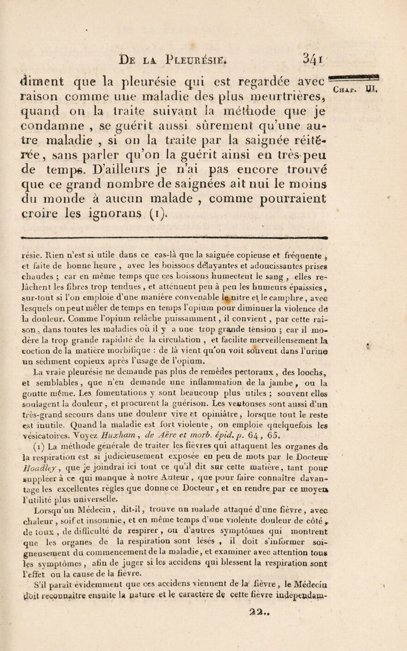 diment que la pleurésie qui est regardée avec raison comme une maladie des plus meurtrières, quand on la traite suivant la métliode que je condamne , se guérit aussi sûrement qu’une au¬ tre maladie , si on la traite par la saignée réité¬ rée, sans parler qu’on la guérit ainsi en très peu de temps. D’ailleurs je n’ai pas encore trouvé que ce grand nombre de saignées ait nui le moins du monde à aucun malade , comme pourraient croire les ignorans (i)^ résie. Rien n’est si utile dans ce cas-là que la saignée copieuse et fréquente , et faite de bonne heure , avec les boissons délayantes et adoucissantes prise» chaudes ; car en même temps que ces boissons humectent le sang , elles re^ lâchent les fibres trop tendues , et atténuent peu à peu les humeurs épaissies» sur-tout si l’on emploie d’une manière convenable 1é^,nitre et le camphre, avec lesquels on peut mêler de temps eu temps l’opium pour diminuer la violence dâ la douleur. Comme l’opium relâche puissamment, il convient , par cette rai¬ son, dans toutes les maladies où il y a une trop grande tènsion 5 car il mo¬ dère la trop grande rapidité de la circulation , et facilite merveilleusement la coction de la matière morbifique : de là vient qu’on voit souvent dans Turine «n sédiment copieux après l’usage de i’opium. La vraie pleurésie ne demande pas plus de remèdes pectoraux , des loochs, et semblables , que n’en demande une inflammation de la jambe , ou la goutte même. Les fomentatious y sont beaucoup plus utiles ; souvent elles soulagent la douleur , et procurent la guérison. Les ventouses sont aussi d’un très-grand secours dans une douleur vive et opiniâtre, lorsque tout le reste est iuutile. Quand la maladie est fort violente, ou emploie quelquefois les vésicatoires. Voyez Huxham ^ de Aëre et morh. épid, p. 64, 65. (i) La méthode générale de traiter les fièvres qui attaquent les organes de la respiration est si judicieusement exposée en peu de mots par le Docteur Hoadley, que je joindrai ici tout ce qu’il dit sur cette matière, tant pour suppléer à ce qui raanc|ue à notre Auteur , que pour faire connaître davan¬ tage les excellentes règles que donne ce Docteur , et en rendre par ce moyea futilité plus uüiverselle. Lorsqu’un Médecin , dit-il, trouve un malade attaqué d’üne fièvre , avec chaleur , soif et insomnie, et en même temps d’une violente douleur de côté ^ de toux , de difficulté de respirer , ou d’autres symptômes qui montrent que les organes de la respiration sont lésés » il doit s’informer soi¬ gneusement du commencement de la maladie, et examiner avec attention tous les symptômes, afin de juger si les accidens qui blessent la respiration sont l’effet ou la cause de la fièvre. S’il parait évidemment que ces accidens viennent de la fièvre, le Médecin iloit reconnaître ensuite la nature et le earactère de celte fièvre indépendana- aa..