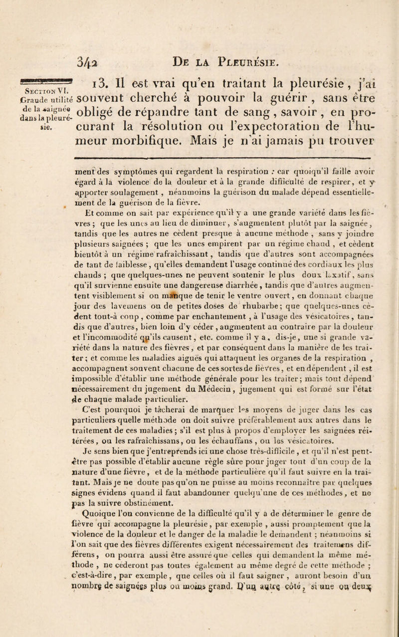 i3. H e*t vrai qu’en traitant la pleurésie, i’ai Section ^ ^ • 'J jGraade utilité souvent cherché à pouvoir la guérir , sans être danslapieuri ot)ligé dc répandre tant de sang , savoir , en pro¬ curant la résolution ou l’expectoration de l’hu¬ meur morbifique. Mais je n’ai jamais pu trouver sie. menîdes symptômes qui regardent la respiration ; car quoiqu’il faille avoir égard à la violence delà douleur et à la grande difiîculté de respirer, et y- t^pporter soulagement , néanmoins la guérison du malade dépend essentielle¬ ment de la guérison de la fièvre. Et comme on sait par expérience qu’il y a une grande variété dans les fiè¬ vres ; que les unes au lieu de diminuer, s’augmentent plutôt par la saignée, tandis que les autres ne cèdent presque à aucune méthode , sans y joindre plusieurs saignées ; que les unes empirent par un régime chaud , et cèdent bientôt à un régime rafraîchissant, tandis que d’autres sont accompagnées de tant de faiblesse , qu’elles demandent l’usage continué des cordiaux les plus chauds ; que quelques-unes ne peuvent soutenir le plus doux laxatif, sans qu’il survienne ensuite une dangereuse diarrhée, tandis que d’autres augmen¬ tent visiblement si on inique de tenir le ventre ouvert, en donnant chaque jour des lavemens ou de petites doses de rhubarbe; que quelques-unes cè¬ dent tout-à coup , comme par enchantement , à l’usage des vésicatoires, tau¬ dis que d’autres, bien loin d’y céder , augmentent au contraire par la douleur et l’incommodité qp’ils causent, etc. comme il y a , dis-je, une si grande va¬ riété dans la nature des fièvres, et par conséquent dans la manière de les trai¬ ter ; et comme les maladies aiguës qui attaquent les organes de la respiration , accompagnent souvent chacune de ces sortes de ljè^;'res, et en dépendent , il est impossible d’établir une méthode générale pour les traiter; mais tout dépend nécessairement du jugement du Médecin, jugement qui est formé sur l’état jde chaque malade p*articulier. C’est pourquoi je tâcherai de marquer I“s moyens de juger dans les cas particuliers quelle méthode on doit suivre préférablement aux autres dans le traitement de ces maladies ; s’il est plus à propos d’employer les saignées réi¬ térées, ou les rafraîchissans, ou les échauffans , ou les vésicatoires. Je sens bien que j’entreprends ici une chose très-difîicile , et qu’il n’est pent- «tre pas possible d’établir aucune règle sûre pour juger tout d’un coup de la nature d’une fièvre, et de la méthode particulière qu’il faut suivre en la trai¬ tant. Mais je ne doute pas qu’on ne puisse au moins reconnaître par quelques signes évidens quand il faut abandonner quelqu’une de ces méthodes, et ne pas la suivre obstinément. Quoique l’on convienne de la difficulté qu’il y a de détei'miner le genre de fièvre qui accompagne la pleurésie, par exemple , aussi promptement que la violence de la dquleur et le danger de la maladie le demandent ; néantooins si l’on sait que des fièvres différentes exigent nécessairement des traitemcns dif- fcrens, on pourra aussi être assuré que celles qui demandent la même mé¬ thode , ne céderont pas toutes également au même degré de cette méthode ; c’est-à-dire, par exemple, que celles où il faut saigner , auront besoin d’uu nombrg dc saiguégs plus ou moûts grand. U’uft atitrç côté ^ si une ou deu:^
