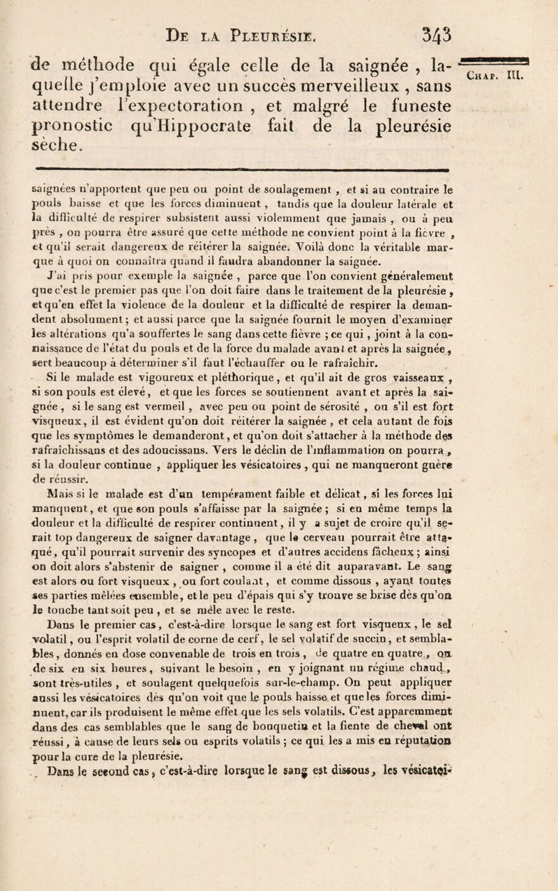 de méthode qui égale celle de la saignée , la¬ quelle j’emploie avec un succès merveilleux , sans attendre l’expectoration , et malgré le funeste pronostic qu’Hippocrate fait de la pleurésie sèche. Chap. IH. saignées n’apportent que peu ou point de soulagement , et si au contraire le pouls baisse et que les forces diminuent , tandis que la douleur latérale et la difîieulté de respirer subsistent aussi violemment que jamais , ou à peu près , on pourra être assuré que cette méthode ne convient point à la fièvre * et qu’il serait dangereux de réitérer la saignée. Voilà donc la véritable mar¬ que à quoi on connaîtra quand il faudra abandonner la saignée. J’ai pris pour exemple la saignée , parce que l’on convient généralement que c’est le premier pas que l’on doit faire dans le traitement de la pleurésie , et qu’en effet la violence de la douleur et la difficulté de respirer la deman¬ dent absolument ; et aussi parce que la saignée fournit le moyen d’examiner les altérations qu’a souffertes le sang dans cette fièvre ; ce qui, joint à la con¬ naissance de l’état du pouls et de la force du malade avant et après la saignée, sert beaucoup à déterminer s’il faut l’échauffer ouïe rafraîchir. Si le malade est vigoureux et pléthorique, et qu’il ait de gros vaisseaux , si son pouls est élevé, et que les forces se soutiennent avant et après la sai¬ gnée , si le sang est vermeil , avec peu ou point de sérosité , ou s’il est fort visqueux, il est évident qu’on doit réitérer la saignée , et cela autant de fois que les symptômes le demanderont, et qu’on doit s’attacher à la méthode des rafraîchissans et des adoucissans. Vers le déclin de l’inflammation on pourra , si la douleur continue , appliquer les vésicatoires , qui ne manqueront gnère de réussir. Mais si le malade est d’un tempéFament faible et délicat, si les forces lui manquent, et que son pouls s’affaisse par la saignée ; si en même temps la douleur et la difficulté de respirer continuent, il y a sujet de croire qu’il sié¬ rait top dangereux de saigner davantage, que le cerveau pourrait être atta¬ qué, qu’il pourrait survenir des syncopes et d’autres accidens fâcheux ; ainsi on doit alors s’abstenir de saigner , comme il a été dit auparavant. Le sang est alors ou fort visqueux , ou fort coula.it, et comme dissous , ayant toutes ses parties mêlées eosemble, et le peu d’épais qui s’y trouve se brise dès qu’oa le touche tant soit peu , et se mêle avec le reste. Dans le premier cas, c’est-à-dire lorsque le sang est fort visqueux, le sel volatil, ou l’esprit volatil de corne de cerf, le sel volatif de succin, et sembla¬ bles , donnés en dose convenable de trois en trois , de quatre eu quatre., oa de six en six heures, suivant le besoin , en y joignant uu réginie chaui, sont très-utiles , et soulagent quelquefois sar-le-cbamp. On peut appliquer aussi les vésicatoires dès qu’on voit que le pouls baisse et que les forces dimi¬ nuent, car ils produisent le même effet que les sels volatils. C’est apparemment dans des cas semblables que le sang de bouquetin et la fiente de cheval ont réussi, à cause de leurs sels ou esprits volatils ; ce qui les a mis en réputation pour la cure de la pleurésie. Dans le second cas j c’est-à-dire lorsque le sang est dissous, les vésicatoi-