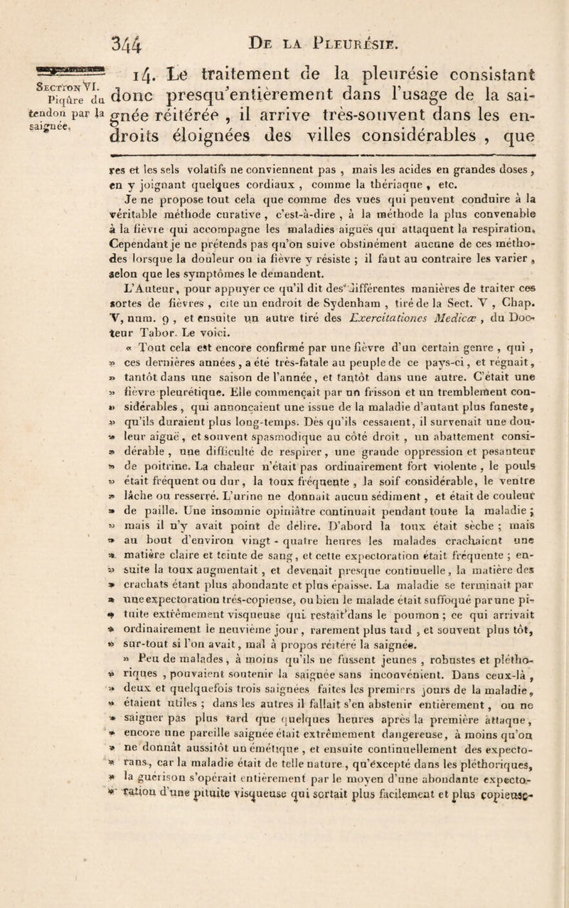 i4. L<^ traitement de la pleurésie consistant du donc presqu'entièrement dans Fusage de la sai- tcndon par la gnée réitérée , il arrive très-souvent dans les en¬ droits éloignées des villes considérables , que saiifuee, res et les sels volatifs ne conviennent pas , mais les acides en grandes doses , en y joignant quelques cordiaux , comme la thériaque , etc. Je ne propose tout cela que comme des vues qui peuvent conduire à la véritable méthode curative , c’est-à-dire , à la méthode la plus convenable à la fièvie qui accompagne les maladies aigues qui attaquent la respiration. Cependant je ne prétends pas qu’on suive obstinément aucune de ces métho¬ des lorsque la douleur ou ia fièvre y résiste ; il faut au contraire les varier, selon que les symptômes le demandent. L’Auteur, pour appuyer ce qu’il dit desdifférentes manières de traiter ces sortes de fièvres , cite un endroit de Sydenham , tiré de la Sect. V , Chap. V, nura. 9 , et ensuite un autre tiré des Exercitationes Medicce , du Doo^ teur Tabor. Le voici. « Tout cela eàt encore confirmé par une fièvre d’un certain genre , qui , » ces dernières années , a été très-fatale au peuple de ce pays-ci, et régnait, » tantôt dans une saison de l’année, et tantôt dans une autre. C’était une » fièvre pleurétique. Elle commençait par un frisson et un tremblement con- *> sidérables , qui annonçaient une issue de la maladie d’autant plus funeste, V qu’ils duraient plus long-temps. Dès qu’ils cessaient, il survenait une dou- » leur aiguë, et souvent spasmodique au côté droit , un abattement consi- » dérable , nne difficulté de respirer, une grande oppression et pesanteur de poitrine. La chaleur n’était pas ordinairement fort violente , le pouls » était fréquent ou dur, la toux fréquente , la soif considérable, le ventre ï» lâche ou resserré. L’urine ne donnait aucun sédiment , et était de couleur » de paille. Une insomnie opiniâtre continuait pendant toute la maladie ; mais il n’y avait point de délire. D’abord la toux était sèche ; mais » au bout d’environ vingt - quatre heures les malades crachaient une St matière claire et teinte de sang, et cette expectoration était fréquente ; en- suite la toux augmentait , et devenait presque continuelle, la matière des » crachats étant plus abondante et plus épaisse. La maladie se terminait par » une expectoration trés-copieuse, ou bien le malade était suffoqué par une pb tuite extrêmement visqueuse qui restaifidans le poumon; ce qui arrivait ordinairement le neuvième jour , rarement plus tard , et souvent plus tôt, sur-tout si l’on avait, mal à propos réitéré la saignée. « Peu de malades , à moins qu’ils ne fussent jeunes , robustes et pîétho- » riques , pouvaient soutenir la saignée sans inconvénient. Dans ceux-là , » deux et quelquefois trois saignées faites les premiers jours de la maladie, » étaient utiles ; dans les autres il fallait s’en abstenir entièrement, ou ne » saigner pas plus tard que quelques heures après la première attaque, » encore une pareille saignée était extrêmement dangereuse, à moins qu’oa » ne donnât aussitôt unémétjque, et ensuite continuellement des expecfo- SR rans., car la maladie était de telle nature , qu’èxcepté dans les pléthoriques, »» la guérison s’opérait entièrement par le moyen d’une abondante expecto- tation d’une pituite visqueuse (|ui SQrtait plus facilement et plus copieuse-
