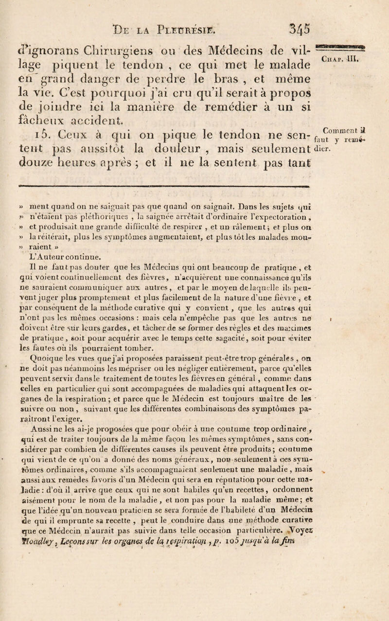 (Fignorans Chirurgiens ou des Médecins de vil- lage piquent le tendon , ce qui met le malade en grand danger de perdre le bras , et même la vie. C’est pourquoi j’ai cru qu’il serait à propos de joindre ici la manière de remédier à un si fâcheux accident. i5. Ceux à qui on pique le tendon ne sen- tent pas aussitôt la doideur , mais seulement douze heures après ; et il ne la sentent pas tant » ment quand ou ne saignait pas que quand on saignait. Dans les sujets qui V n’étaient pas pléthoriques , la saignée arrêtait d’ordinaire l’expectoration , » et produisait une grande difficulté de respirer , et un râlement ; et plus on » la réitérait, plus les symptômes augmentaient, et plus loties malades mou- « raient » L’Auteur continue. Il ne faut pas douter que les Médecins qui ont beaucoup de pratique , et qui voient continuellement des fièvres, n’acquièrent une connaissance qu’ils ne sauraient communiquer aux autres, et par le moyen de laquelle ils peu¬ vent juger plus promptement et plus facilement de la nature d’une fièvre , et par conséquent de la méthode curative qui y convient , que les autres qui n’ont pas les mêmes occasions : mais cela n’empêche pas que les autri's ne doivent être sur leurs gardes, et tâcher de se former des règles et des raardmcs de pratique, soit pour acquérir avec le temps cette sagacité, soit pour (éviter les fautes où ils pourraient tomber. Quoique les vues quej’ai proposées paraissent peut-êtretrop générales , on ne doit pas néanmoins les mépriser ouïes négliger entièrement, parce cpa’elleà peuvent servii dans le traitement de toutes les fièvres en général , commet dans celles en particulier qui sont accompagnées de maladies qui attaquent les or¬ ganes de la respiration; et parce que le Médecin est toujours maître de les suivre ou non, suivant que les différentes combinaisons des symptômes pa¬ raîtront l’exiger. Aussi ne les ai-je proposées que pour obéir à une coutume trop ordinaire , qui est de traiter toujours de la même façon les mêmes symptômes , sans con¬ sidérer par combien de différentes causes ils peuvent être produits; coutume qui vient de ce qu’on a donné des noms généraux, non seulement à ces sym- tômes ordinaires, comme s’ils accompagnaient seulement une maladie, mais aussi aux remèdes favoris d’un Médecin qui sera en réputation pour cette ma¬ ladie : d’où il arrive que ceux qui ne sont habiles qu’en recettes, ordonnent aisément pour le nom de la maladie , et non pas pour la maladie même; et que l’idée qu’on nouveau praticien se sera formée de l’habileté d’un Médecin de qui il emprunte sa recette , peut le conduire dans une méthode curative que ce Médecin n’aurait pas suivie dans telle occasion pai tienhère. ,Voyez iîûadlej, Levons sur ks organes^ de la lespiratioji jusqu'à la Jim
