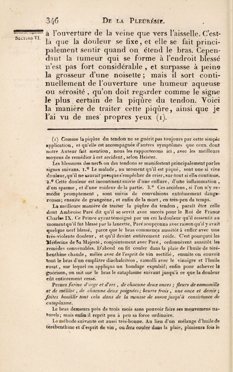 à l’ouverture de la veine que vers l’aisselle. C’est- $£CXIOJSr VI. T, 111 O ^ ^ C ’ •• la que la douleur se rixe, et elle se lait princi¬ palement sentir quand on étend le bras. Cepen¬ dant la tumeur qui se forme à l’endroit blessé îi’est pas fort considérable , et surpasse à peine la grosseur d’une noisette; mais il sort conti¬ nuellement de l’ouverture une humeur aqueuse ou sérosité , qu’on doit regarder comme le signe le plus certain de la piqûre du tendon. Voici la manière de traiter cette piqûre, ainsique je i’ai vu de mes' propres yeux (i). (ï) Comme la piqûre du tendoti ne se guérit pas toujours par cette simple application, et qu’elle est accompagnée d’autres symptômes que ceux, dont notre Auteur fait mention, nous les rapporterons ici, avec les meilleurs moyens de remédier à cet accident, selon Heisfer. Les blessures des nerfs ou des tendons se manifestent principalement parles signes suivans. Le malade, au moment qu’il est piqué, sent une si vive douleur, qu’il ne saurait presque s’empêcher de crier, sur-tout si elle continue. 2.® Cette douleur est incontinent suivie d’une enfiure, d’ute inflammation , d’un spasme , et d’une roideur delà partie. 3.*^ Ces accidens , si l’on n’y re¬ médie promptement , sont suivis de convulsions extrêmement dange¬ reuses; ensuite de grangrène, et enfin de la mort , en très-peu de temps. La meilleure manière de traiter la piqiire du tendon , paraît être celle dont Ambroise Paré dit qu’il se servit avec succès pour le Roi de France Cbarî»s IX. Ce Prince ayanttémoigné par un cri la douleur qu’il ressentit au momentqu’il fut blessé par la lancette, Paré soupçonna avec raison qu’il y avait quelque nerf blessé, parce que le bras commença aussitôt à enfler avec une très-violente douleur , et qu’il devint entièrement roide. C’est pourquoi les ^Médecins de Sa Majesté , conjointement avec Paré , ordonnèrent aussitôt les remèdes convenables. D’abord on fit couler dans la plaie de l’huile de téré¬ benthine chaude, mêlée avec de l’esprit de vin rectifié, ensuite on couvrit tout le bras d’un emplâtre diachalcitéos , ramolli avec le vinaigre et l’huile rosat, sur lequel on appliqua un bandage expulsif; enfin pour achever la guérison, on mit sur le bras le cataplasme suivant jusqu’à ce que la douleur «eût entièrement cessé. Prenez farine d'orge et cTers , de chacune deux onces ; fleurs de camomille €t de ntélilot , de chacune deux poignées ; beurre frais , une once et demie ; faites bouillir tout cela dans de la mousse de savon jusqu à consistance de cataplasme. Le bras demeura près de trois mois sans pouvoir faire ses mouvemens na¬ turels ; mais enfin il reprit peu à peu sa force ordinaire. La lïiéhode suivante est aussi très-bonne. Au lieu d’un mélange d’huile de térébenthine et d’esprit de vin , on fera couler dans la plaie, plusieurs fois le