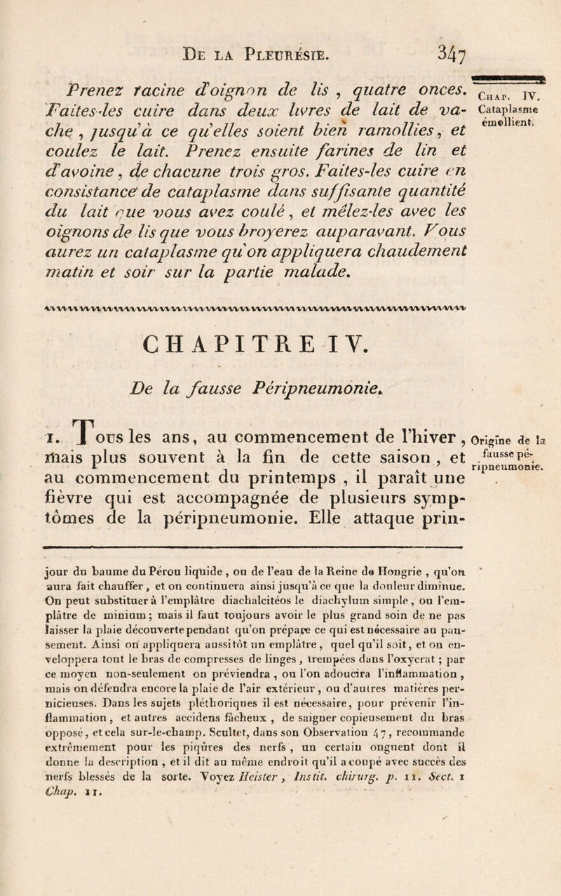 Prenez facine doignon de lis , quatre onces, 'Faitesdes cuire dans deux livres de lait de va¬ che jusqu à ce quelles soient bien ramollies,, et coulez le lait. Prenez ensuite farines de lin et davoine, de chacune trois gros. Faites-les cuire en consistance de cataplasme dans suffisante quantité du lait eue vous avez coulé, et mêlezdes avec les oignons de lis que vous hroyerez auparavant. Fous aurez un cataplasme quon appliquera chaudement matin et soir sur la partie malade, %VVV\-\VVVVVV\'VVVVVVVVVVV'V'V'V'V'VV'VV'VVVVVVVV'VV'VVVV'VV'VVVV'VVVVVV'VV'VVVV\/\‘'V'VVVVl'».'l> CHAPITRE IV. De la fausse Péripneumonie^ I. TTousles ans, au commencement de l’hiver, mais plus souvent à la fin de cette saison , et au commencement du printemps , il paraît une fièvre qui est accompagnée de plusieurs symp¬ tômes de la péripneumonie. Elle attaque prin- jour du baume du Pérou liquide , ou de l’eau de la Reine da Hongrie , qu’on aura fait chauffer , et on continuera ainsi jusqu’à ce que la douleur diminue. On peut substituera l’emplàtre diachalcitéos le diachylum simple, ou l’era- plàtre de minium; mais il faut toujours avoir le plus grand soin de ne pas laisser la plaie découverte pendant qu’on prépaïe ce qui est nécessaire au pan¬ sement. Ainsi on appliquera aussitôt un emplâtre , quel qu’il soit, et on en¬ veloppera tout le bras de compresses de linges , trempées dans l’oxycrat ; par ce moyen non-seulement on préviendra , ou l’on adoucira l’inflammation , mais on défendra encore la plaie de l’air extérieur , ou d’autres matières per¬ nicieuses. Dans les sujets pléthoriques il est nécessaire, pour prévenir l’in¬ flammation, et autres accidens fâcheux , de saigner copieusement du bras opposé, et cela sur-le-champ. Scultet, dans son Observation 47> recommande extrêmement pour les piqûres des nerfs , un certain onguent dont il donne la description , et il dit an même endroit qu’il acoupé avec succès des nerfs blessés de la sorte, Yojez îlcislej', lustit. chinug, p. ii. Sect, i Chap, II. Chap. IV. Cataplasme émellient. Origine de la fausse pé¬ ripneumonie.