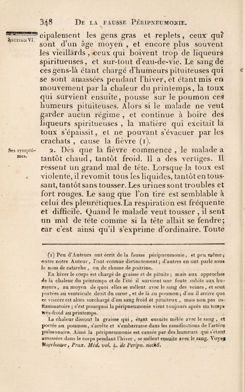. ^ cipalement les uens sras et replets, ceux quî sont d un age moyen , et encore plus souvent les vieillards , -ceux qui boivent trop de liqueurs spiritueuses , et sur-tout d’eau-de-vie. Le sang de ces gens-là étant chargé d’humeurs pituiteuses qui < se sont amassées pendant l’hiver, et étant mis en mouvement par la chaleur du printemps, la toux qui survient ensuite, pousse sur le poumon ces humeurs pituiteuses. Alors si le malade ne veut garder aucun régime , et continue à boire des liqueurs spiritueuses , la matière qui excitait là toux s’épaissit, et ne pouvant s’évacuer parles crachats , cause la fièvre (i). Sessyraptô- 2. Dès que la fièvre commence, le malade a tantôt chaud, tantôt froid. Il a des vertiges. Il ressent un grand mal de tête. Lorsque la toux est ^ violente, il revomit tous les liquides, tantôt en tous¬ sant, tantôt sans tousser. Les urines sont troubles et fort rouges. Le sang que l’on tire est semblable à celui des pleurétiques.La respiration est fréquente et difficile. Quand le malade veut tousser , il sent un mal de tête comme si la tête allait se fendre; car c’est ainsi qu’il s’exprime d’ordinaire. Toute (i) Peu d’Auteurs ont écrit delà fausse péripneumonie, et peu même5 outre notre Auteur, Font connue distinctement ; d’autres en ont parlé sou» ie nom de catarrhe , ou de rhume de poitrine. En hiver le corps est chargé de graisse et de pituite ; mais aux approches de la chaleur du printemps et de l’été il survient une fonte subite aux hu¬ meurs, au moyen de quoi elles se mêlent avec le sang des veines , et sont portées au ventricule droit du cœur , et de là au poumon; d’ou il arrive que ee viscère est alors surchargé d’un sang froid et pituiteux , mais non pas in¬ flammatoire ; c’est pourquoi la péripneumonie vient toujours après un tcmp» très-froid au printemps. ; La chaleur dissout la graisse qui , étant ensuite mêlée avec le sang , et portée au poumon, s’arrèite et s’embarrasse dans les ramifications de l’artèrç pulmonaire. Ainsi la péripneumonie est causée par des humeurs qui s’étant amassées dans le corps j>endanl l’hiver , se mêlent ensuite avec le sang. Voyejp ffiofrhacwe, Prax, Méd, vol, 4« Peripn. notkâ.