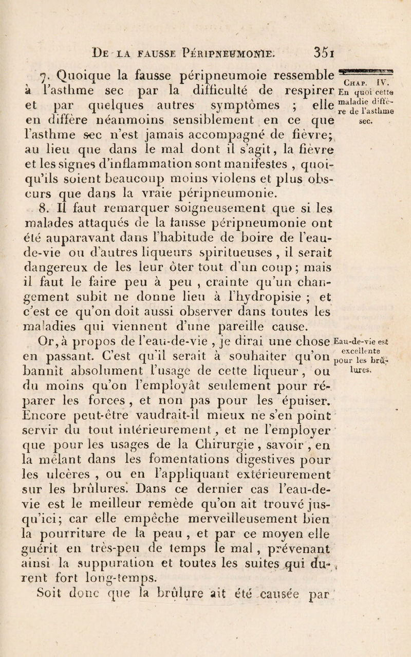 pljp maladie diflè- re de l’astlime sec. 7. Quoique la fausse péripneumoie ressemble à Tasthme sec par la difficulté de respirer En quoi cette et par quelques autres symptômes ; en diffère néanmoins sensiblement en ce que l’asthme sec n’est jamais accompagné de fièvre; au lieu que dans le mal dont il s’agit, la fièvre et les signes d’inflammation sont manifestes , quoi¬ qu’ils soient beaucoup moins violens et plus obs¬ curs que dans la vraie péripneumonie. 8. Il faut remarquer soigneusement que sides malades attaqués de la fausse péripneumonie ont été auparavant dans l’habitude de boire de l’eau- de-vie ou d’autres liqueurs spiritueuses , il serait dangereux de les leur ôter tout d’un coup; mais il faut le faire peu à peu , crainte qu’un chan¬ gement subit ne donne lieu à l’hydropisie ; et c’est ce qu’on doit aussi observer dans toutes les maladies qui viennent d’une pareille cause. Or, à propos de l’eaii-de-vie , je dirai une chose Eau-de-vieesê en passant. C’est qu’il serait à souhaiter qu’on bannit absolument l’usage de cette liqueur, ou ^’Ares. du moins qu’on l’employât seulement pour ré¬ parer les forces , et non pas pour les épuiser. Encore peut-être vaudrait-il mieux ne s’en point servir du tout intérieurement, et ne l’employer’ que pour les usages de la Chirurgie , savoir , en la mêlant dans les fomentations digestives pour les ulcères , ou en l’appliquant extérieurement sur les brûlures'. Dans ce dernier cas l’eau-de- vie est le meilleur remède qu’on ait trouvé jus¬ qu’ici; car elle empêche merveilleusement bien la pourriture de la peau , et par ce moyen elle guérit en très-peu de temps le mal , prévenant ainsi la suppuration et toutes les suites qui du- , rent fort long-temps. Soit donc que la brûlure ait été causée par