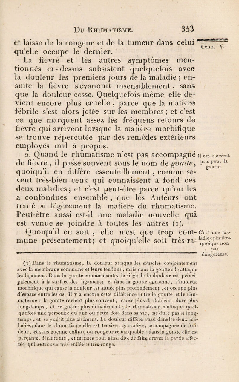 êt laisse de la rousreur et de la tumeur dans celui ^ , ,, 1 J • ^ • qii elle occupe le dernier. La fièvre et les autres symptômes men¬ tionnés ci-dessus subsistent quelquefois avec la douleur les premiers jours de la maladie ; en¬ suite la fièvre s’évanouit insensiblement, sans que la douleur cesse. Quelquefois même elle de¬ vient encore plus cruelle , parce que la matière fébrile sest alors jetée sur les membres; et c’est ce que marquent assez les fréquens retours de fièvre qui arrivent lorsque la matière morbifique se trouve répercutée par des remèdes extérieurs employés mal à propos. 2. Quand le rhumatisme n’est pas accompagné Il est souvent de fièvre , il passe souvent sous le nom de goutte, quoiqu’il en diffère essentiellement , comme sa¬ vent très-bien ceux qui connaissent à fond ces deux maladies ; et c’est peut-être parce cju’on les a confondues ensemble , que les Auteurs ont traité si légèrement la matière du rhumatisme. Peut-être aussi est-il une maladie nouvelle qui est venue se joindre à toutes les autres (i). Quoiqu’il en soit, elle n’est que trop corn-C’est une taa _ I i I . . _ L _*5.11 . . •. . _ 5 ladie opiniâtn quoique noa mune présentement; et quoiqu’elle soit très-ra- pas dangcrçusei (i)I)ans le ibumatisrue, la douleur attaque les muscles conjointement avec la membrane commune et leurs tendons , mais dans la goutte elle attaque les ligamens. Dans la goutte commençante, le siège de la douleur est princi¬ palement à la surface des ligamens; et dans la goutte qucienne , l’humeur morbifique qui cause la douleur est située plus profondément , et occupe plus d’espace eutre les os. H y a encore cette différence entre la goutte et le rliu- matisme : la goutte revient plus souvent, cause plus de douleur, dure plus long-temps , et se guérir plus difficilement ; le rhumatisme n’attaque quel¬ quefois nue personne qu’une ou deux fois daus sa vie, ne dure pas si long¬ temps , et se guérit plus aisément. La douleur diffère aussi dans les deux ma¬ ladies; dans le rbumatisipe elle est tensive , gravative, accompagnée de fro'i- deur, et sans aucune enflure ou rougeur remarquable : dans la gouîte elle est perçante, dccbii ante , et menace pour ainsi dire de fairç crever la partie affec¬ tée qui SS trouve très-enflée cî très-rouge.