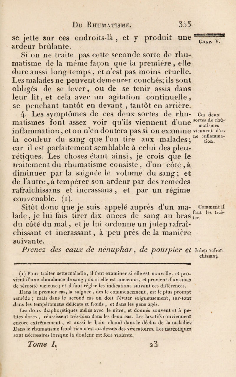 Du Rhumatisme. 3S5 se jette sur ces endroits-là , et y produit une ardeur brûlante. Si on ne traite pas cette seconde sorte de rhu¬ matisme de la meme façon que la premièi’e, elle dure aussi long temps , et nVst pas moins cruelle. Les malades ne peuvent demeurer couchés; ils sont obligés de se lever, ou de se tenir assis dans leur lit, et cela avec un agitation continuelle , se penchant tantôt en devant , tantôt en arrière. 4. Les symptômes de ces deux sortes de rhu¬ matismes font assez voir qu’ils viennent d’une inflammation, et on n’en doutera pas si on examine la couleur du sang que l’on tire aux malades; car il est parfaitement semblable à celui des pleu¬ rétiques. Les choses étant ainsi, je crois que le traitement du rhumatisme consiste , d’un côté, à diminuer parla saignée le volume du sang; et de l’autre, à tempérer son ardeur par des remèdes rafraîchissans et incrassans , et par un régime convenable, (i). Sitôt donc que je suis appelé auprès d’un ma¬ lade , je lui fais tirer dix onces de sang au bras du côté du mal, et je lui ordonne un julep rafraî¬ chissant et incrassant, à peu près de la manière suivante. Prenez des eaux de nénuphar ^ de pourpier et (i) Pour traiter oette maladie, il faut examiner si elle est nouvelle , et pro¬ vient d’une abondance de sang ; ou si elle est ancienne , et provient d’un amas de sérosité vicieuse ; et il faut régbr les indications suivant ces différences. Dans le premier cas. la saignée , dès le commencement, est le plus prompt remède ; mais dans le second cas on doit l’éviter soigneusement, sur-tont dans les tempérameus délicats et froids , et dans les gens âgés. Les doux diaphorétiques mêlés avec le nitre, et donnés souvent et à pe¬ tites doses , réussissent très-bien dans les deux cas. Les laxatifs conviennent encore extrêmement, et aussi le bain chaud dans le déclin de la maladiej Dans le rhumatisme froid rien n’est au-dessus des vésicatoires. Les uarçotiquea sont nécessaires lorsque la doulçur est fort violente. Tome /• 23 Chap. V. Ces deux sortes de rliù matismes viennent d’u¬ ne inflamma¬ tion. Comment iî faut les trai¬ ter. Julep rafraî- çhissanC