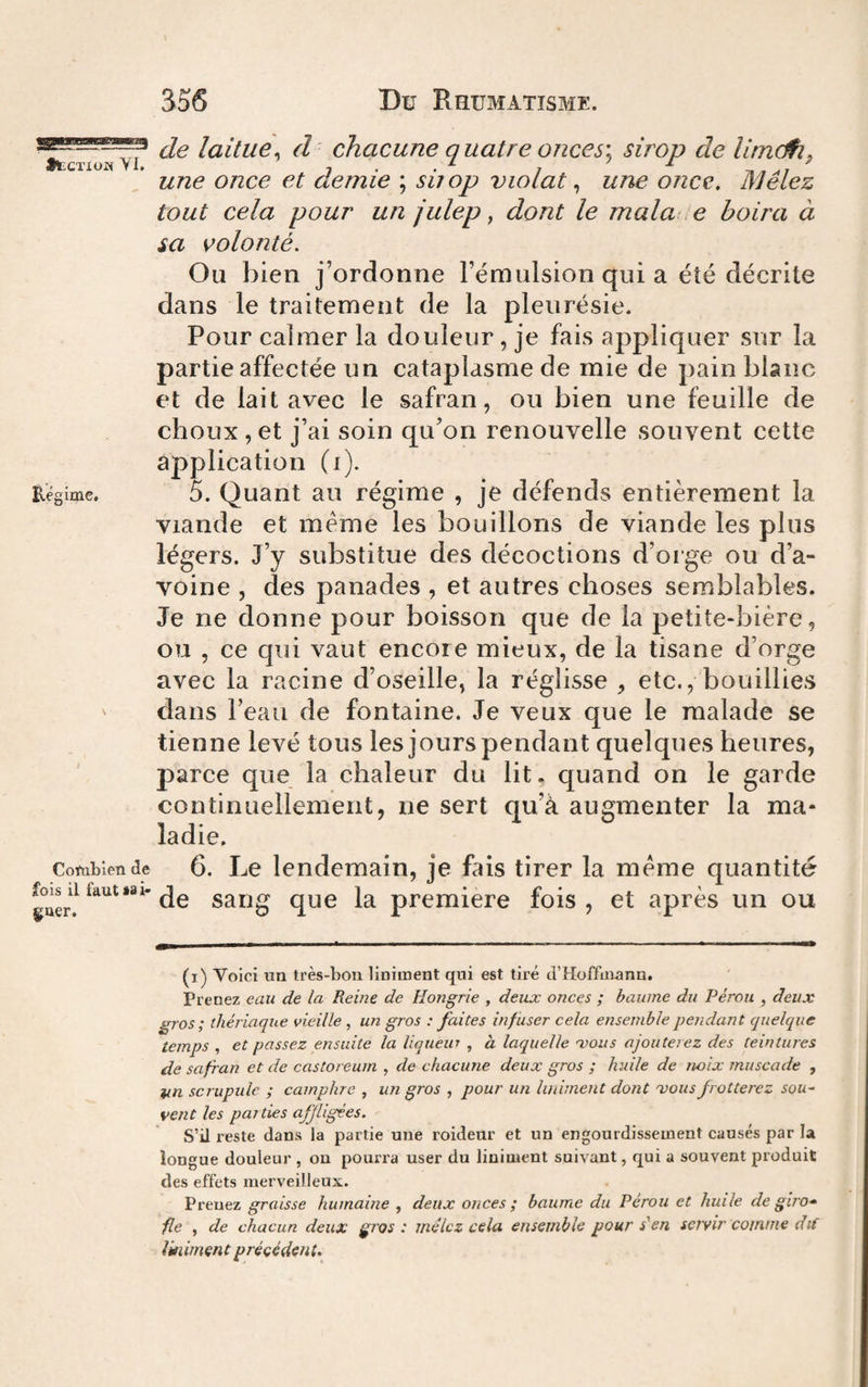 •tCTXüw ■¥!. Eégime, Coftibien de fois il faut sa i- goer. de laitue^ d chacune quatre onces\ sirop de lirndh^ une once et demie ; sùop violât ^ une once. Mêlez tout cela pour un julep, dont le mala .e boira à sa volonté. Ou bien j’ordonne l’émulsion qui a été décrite dans le traitement de la pleurésie. Pour calmer la douleur, je fais appliquer sur la partie affectée un cataplasme de mie de pain blanc et de lait avec le safran, ou bien une feuille de choux , et j’ai soin qu’on renouvelle souvent cette application (i). 5. Quant au régime , je défends entièrement la viande et meme les bouillons de viande les plus légers. J’y substitue des décoctions d’orge ou d’a¬ voine , des panades , et autres choses semblables. Je ne donne pour boisson que de la petite-bière, ou , ce qui vaut encore mieux, de la tisane d’orge avec la racine d’oseille, la réglisse , etc., bouillies clans l’eau de fontaine. Je veux que le malade se tienne levé tous les jours pendant quelques heures, parce que la chaleur du lit. quand on le garde continuellement, ne sert qu’à augmenter la ma¬ ladie. 6. Le lendemain, je fais tirer la meme quantité de sang que la premiere fois , et après un ou (i) Voici un très-bon liniment qui est tiré d’Hoffaiann. Prenez eau de la Reine de Hongrie , deux onces ; baume du Pérou , deux gros; thériaque vieille , un gros : faites infuser cela ensemblepejidant quelque temps , et passez ensuite la liqueur , à laquelle mous ajouterez des teintures de safran et de castoreum , de chacune deux gros ; huile de noix muscade , scrupule ; camphre , un gros , pour un liniment dont mous frotterez sou~ vent les parties affligées. S’il reste dans la partie une roidenr et un engourdissement causés par la longue douleur , on pourra user du liniment suivant, qui a souvent produit des effets merveilleux. Prenez graisse humaine , deux onces ; baume du Pérou et huile de giro-» fie , de chacun deux gros: mêlez cela ensemble pour s'en servir comme dt( liniment précédent.