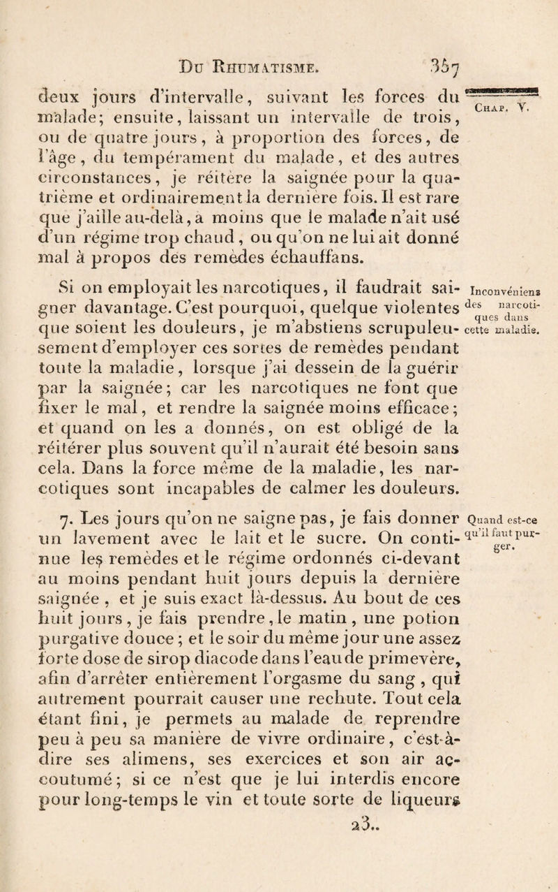 deux jours d’intervalle, suivant les forees malade; ensuite, laissant un intervalle de trois, ou de quatre jours, à proportion des forces, de l’âge, du tempérament du malade, et des autres circonstances, je réitère la saignée pour la qua¬ trième et ordinairement la dernière fois. Il est rare que j’aille au-delà, a moins que le malade n’ait usé d’un régime trop chaud, ou qu’on ne lui ait donné mal à propos des remèdes échauffans. Si on employait les narcotiques, il faudrait sai- inconvëniens gner davantage. C’est pourquoi, quelque violentes «arcoti- *9'I* 1 Cl ci Its cjLie soient les douleurs, je mabstiens scrupuleu- cette maladie, sement d’employer ces sortes de remèdes pendant toute la maladie, lorsque j’ai dessein de la guérir par la saignée; car les narcotiques ne font que fixer le mal, et rendre la saignée moins efficace; et quand on les a donnés, on est obligé de la réitérer plus souvent qu’il n’aurait été besoin sans cela. Dans la force meme de la maladie, les nar¬ cotiques sont incapables de calmer les douleurs. 7. Les jours c[u’onne saigne pas, je fais donner Quand est-ce un lavement avec le lait et le sucre. On conti- nue îe^ remèdes et le régime ordonnés ci-devant au moins pendant huit jours depuis la dernière saignée , et je suis exact là-dessus. Au bout de ces huit jours , je fais prendre, le matin , une potion purgative douce ; et le soir du meme jour une assez forte dose de sirop diacode dans l’eau de primevère, afin d’arrêter entièrement l’orgasme du sang, qui autrement pourrait causer une rechute. Tout cela étant fini, je permets au malade de reprendre peu à peu sa manière de vivre ordinaire, c’est-à- dire ses alimens, ses exercices et son air ac¬ coutumé; si ce n’est que je lui interdis encore pour long-temps le vin et toute sorte de liqueuri^ 23..