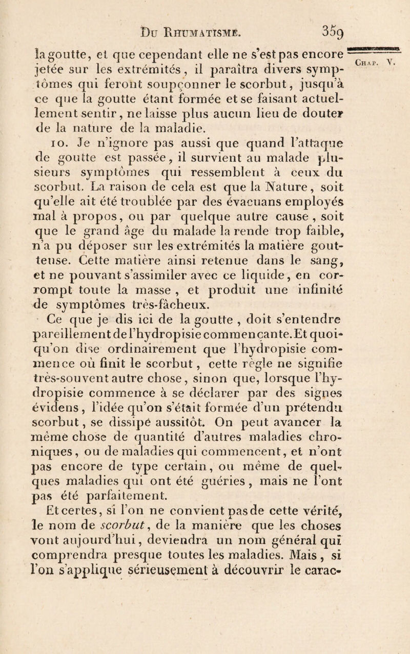 la goutte, et que cependant elle ne s’est pas encore jetée sur les extrémités, il paraîtra divers symp¬ tômes qui feront soupçonner le scorbut, jusqu’à ce que la goutte étant formée et se faisant actuel¬ lement sentir, ne laisse plus aucun lieu de douter de la nature de la maladie. 10. Je n’ignore pas aussi que quand l’attaque de goutte est passée, il survient au malade plu¬ sieurs symptômes qui ressemblent à ceux du scorbut. La raison de cela est que la ]N[ature, soit qu’elle ait été troublée par des évacuans employés mal à propos, ou par quelque autre cause, soit que le grand âge du malade la rende trop faible, n’a pu déposer sur les extrémités la matière gout¬ teuse. Cette matière ainsi retenue dans le sang, et ne pouvant s’assimiler avec ce liquide, en cor¬ rompt toute la masse , et produit une infinité de symptômes très-fâcheux. Ce que je dis ici de la goutte , doit s’entendre pareillement de l’hydropisie commençante.Et quoi¬ qu’on dise ordinairement que l’hydropisie com¬ mence où finit le scorbut, cette règle ne signifie très-souvent autre chose, sinon que, lorsque l’by- dropisie commence à se déclarer par des signes évidens, l’idée qu’on s’étâit formée d’uii prétendu scorbut, se dissipé aussitôt. On peut avancer la même chose de quantité d’autres maladies chro¬ niques, ou de maladies qui commencent, et n’ont pas encore de type certain, ou meme de quel¬ ques maladies qui ont été guéries, mais ne l’ont pas été parfaitement. Et certes, sî l’on ne convient pas de cette vérité, le nom de scorbut^ de la manière que les choses vont aujourd’hui, deviendra un nom général qui comprendra presque toutes les maladies. Mais , si l’on s’applique sérieusement à découvrir le carac-