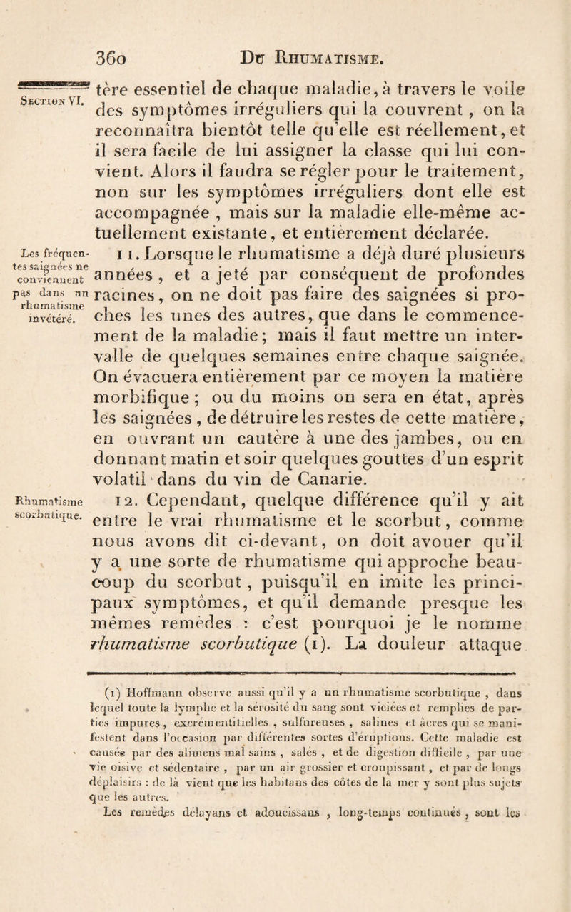 essentiel de chaque maladie, à travers le voile SjectionVI. , */]* -1 i 1 des symptômes irregiiiiers qui la couvrent , on la reconnaîtra bientôt telle qu’elle est réellement, et il sera facile de lui assigner la classe qui lui con¬ vient. Alors il faudra se régler pour le traitement, non sur les symptômes irréguliers dont elle est accompagnée , mais sur la maladie elle-même ac¬ tuellement existante, et entièrement déclarée. Les fréqtien- 11. Lorsque le rhumatisme a déjà duré plusieurs convfenuent 300608 , et a jetc par conscqueiit de proiondes dans nn racincs, OU oo doit pas faire des saignées si pro- rhnmatisme . , i , i ^ invétéré, chcs ies uiies des autres, que dans le oommence- ment de la maladie; mais il faut mettre un inter¬ valle de quelques semaines entre chaque saignée. On évacuera entièrement par ce moyen la matière morbifique; ou du moins on sera en état, après les saignées , de détruire les restes de cette matière, en ouvrant un cautère à une des jambes, ou en donnant matin et soir quelques gouttes d’un esprit volatil ' dans du vin de Canarie. Rhumatisme T 2. Cependant, quelque différence qu’il y ait fccorhiiüque. le vrai rhumatisme et le scorbut, comme nous avons dit ci-devant, on doit avouer qu’il y a une sorte de rhumatisme qui approche beau¬ coup du scorbut, puisqu’il en imite les princi¬ paux symptômes, et qu’il demande presque les mêmes remèdes : c’est pourquoi je le nomme rhumatisme scorbutique (i). La douleur attaque (i) Hoffmann observe aussi qu’il y a un rhumatisme scorbutique , dans lequel toute la lymphe et la sérosité du sang sont viciées et remplies de par¬ ties impures, excrémentitielles , sulfureuses , salines et âcres qui sc mani¬ festent dans l’oicasion par différentes sortes d’éruptions. Cette maladie est causée par des ulimens mal sains , salés , et de digestion difficile , par uue vie oisive et sédentaire , par un air grossier et croupissant , et par de longs déplaisirs : de là vient que les habitans des côtes de la mer y sont plus sujets que les autres. Les remèties délayans et adoucissaas , long-temps contiaués , sont ies