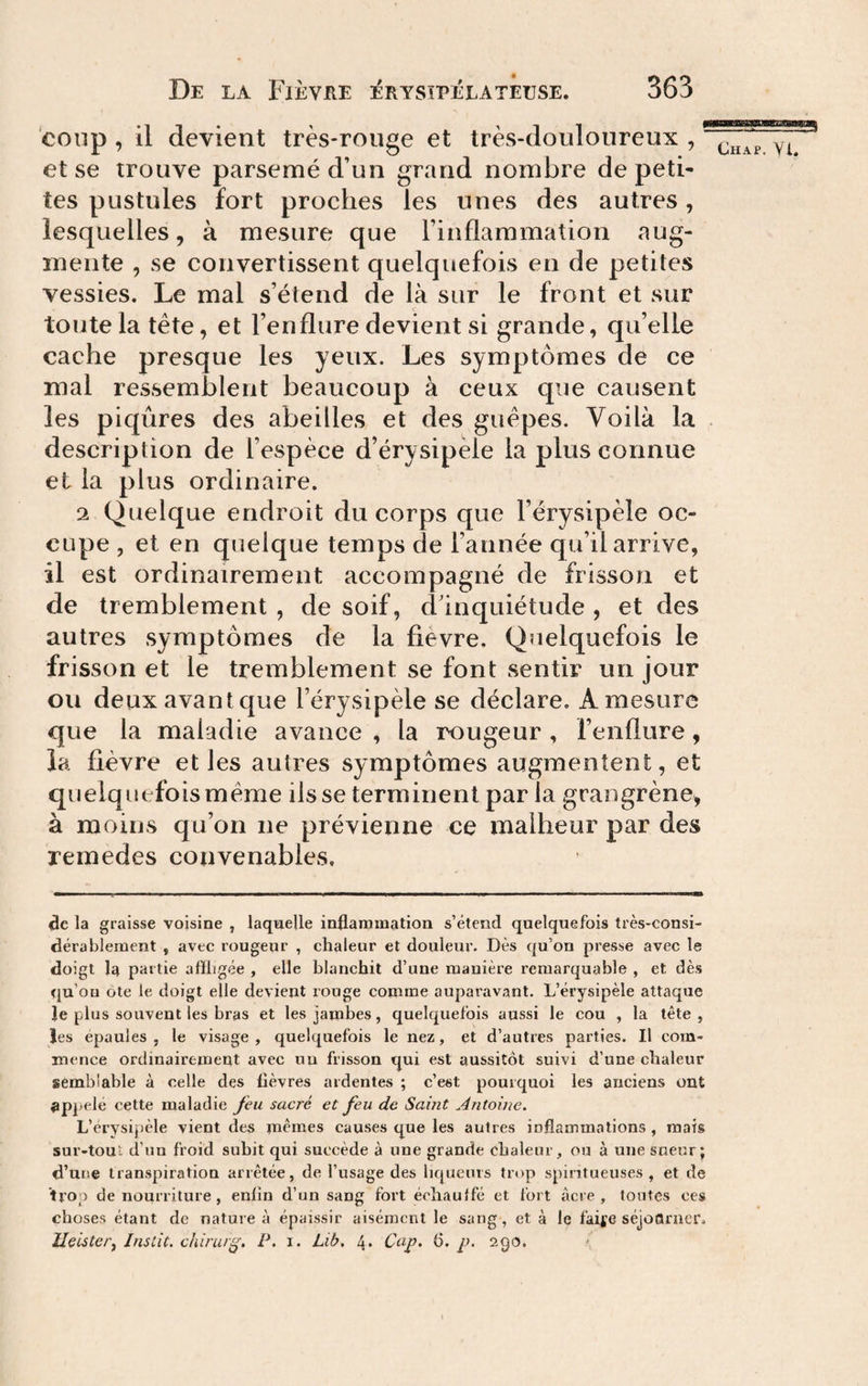 coup , il devient très-rouge et très-douloureux , et se trouve parsemé d’un grand nombre de peti¬ tes pustules fort proches les unes des autres, lesquelles, à mesure que l’inflammation ^^ug- inente , se convertissent quelquefois en de petites vessies. Le mal s’étend de là sur le front et sur c toute la tête, et l’enflure devient si grande, qu’elle cache presque les yeux. Les symptômes de ce rnal ressemblent beaucoup à ceux que causent les piqûres des abeilles et des guêpes. Voilà la . description de l’espèce d’érysipèle la plus connue et la plus ordinaire. 2 Quelque endroit du corps que l’érysipèle oc¬ cupe , et en quelque temps de l’année qu’il arrive, il est ordinairement accompagné de frisson et de tremblement , de soif, d’inquiétude , et des autres symptômes de la fievre. Quelquefois le frisson et le tremblement se font sentir un jour ou deux avant que l’érysipèle se déclare, A mesure que la maladie avance , la rougeur , renflure, la fièvre elles autres symptômes augmentent, et quelquefois même ils se terminent par la grangrène, à moins qu’on ne prévienne ce malheur par des remedes convenables. de la graisse voisine , laquelle inflammation s’étend quelquefois très-consi¬ dérablement , avec rougeur , chaleur et douleur. Dès qu’on presse avec le doigt la partie affligée , elle blanchit d’une manière remarquable , et dès qu’on ôte le doigt elle devient rouge comme auparavant. L’érysipèle attaque le plus souvent les bras et les jambes, quelquefois aussi le cou , la tête, les épaulés , le visage , quelquefois le nez, et d’autres parties. Il com¬ mence ordinairemeut avec uu frisson qui est aussitôt suivi d’une chaleur semblable à celle des fièvres ardentes ; c’est pourquoi les anciens ont appelé cette maladie feu sacré et feu de Saint Antoine, L’érysipèle vient des mêmes causes que les autres inflammations , mais sur-tout d’un froid subit qui succède à une grande chaleur, ou à une sueur; d’une transpiration arrêtée, de l’usage des liqueurs trop spiritueuses , et de trop de nourriture, enfin d’un sang fort échauffé et fort âcre, toutes ces choses étant de nature à épaissir aisément le sang, et à le faii'e séjoctriier, Ueiste/'j Inslit. chirur^, P. i. Lib. 4. Cap, 6. p. 290.