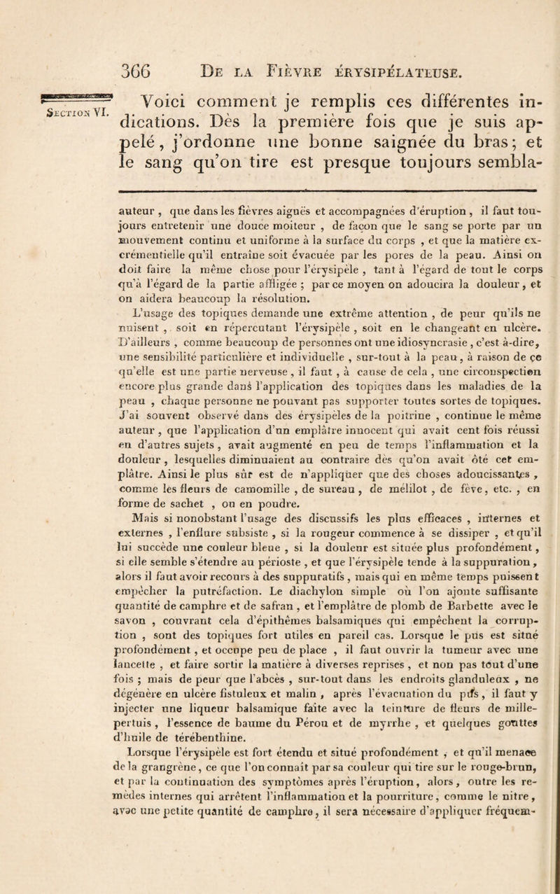 Voici comment je remplis ces différentes in- ^£Cxioj?{ -1 • • i~\ '1 *\p* • • dications. Des la premiere lois que je suis ap- pelé, j’ordonne une bonne saignée du bras; et le sang qu’on tire est presque toujours sembla- auteur , que dans les fièvres aigues et accompagnées d’éruption, il faut tou¬ jours entretenir une douce moiteur , de façon que le sang se porte par un mouvement continu et uniforme à la surface du corps , et que la matière ex¬ crémentielle qu’il entraîne soit évacuée par les pores de la peau. Ainsi on doit faire la même chose pour l’érysipèle , tanta l’égard de tout le corps qu’à l’égard de la partie affligée ; parce moyen on adoucira la douleur, et on aidera beaucoup la résolution. L’usage des topiques demande une extrême attention , de peur qu’ils ne nuisent , soit en répercutant l’érysipèle , soit en le changeant en ulcère. D’ailleurs , comme beaucoup de personnes ont une idiosyncrasie , c’est à-dire, une sensibilité particulière et individuelle , sur-tout à la peau, à raison de çe qu’elle est une partie nerveuse , il faut , à cause de cela , une circonspectien encore plus grande danà l’application des topiques dans les maladies de la peau , chaque personne ne pouvant pas supporter toutes sortes de topiques. J’ai souvent observé dans des érysipèles de la poitrine , continue le même auteur , que l’application d’un emplâtre innocent qui avait cent fois réussi en d’autres sujets , avait augmenté en peu de temps l’inflammation et la douleur , lesquelles diminuaient au contraire dès qu’on avait ôté cet em¬ plâtre, Ainsi le plus sut est de n’appliqüer que des choses adoucissantes , comme les fleurs de camomille , de sureau , de mélilot , de fève, etc. , en forme de sachet , ou en poudre. Mais si nonobstant l’usage des discussifs les plus efficaces , irïternes et externes , l’enflure subsiste , si la rougeur commence à se dissiper , et qu’il lui succède une couleur bleue , si la douleur est située plus profondément, si elle semble s’étendre au périoste , et que l’érysipèle tende à la suppuration, alors il faut avoir recours à des suppuratifs , mais qui en même temps puissent empêcher la putréfaction. Le diachylon simple où l’on ajoute suffisante quantité de camphre et de safran , et l’emplâtre de plomh de Barhette avec le savon , couvrant cela d’épithêmes halsamiques qui empêchent la corrup¬ tion , sont des topiques fort utiles en pareil cas. Lorsque le pus est situé profondément, et occupe peu de place , il faut ouvrir la tumeur avec une lancette , et faire sortir la matière à diverses reprises , et non pas tout d’une fois ; mais de peur que l’abcès , sur-tout dans les endroits glanduleux , ne dégénère en ulcère fistuleux et malin , après l’évacuation du pifs , il faut y injecter une liqueur balsamique faite avec la teintnre de fleurs de mille¬ pertuis , l’essence de baume du Pérou et de myrrhe , et quelques gonttes d’huile de térébenthine. Lorsque l’érysipèle est fort étendu et situé profondément , et qu’il menace delà grangrène, ce que l’on connaît par sa couleur qui tire sur le rouge-brun, et par la continuation des symptômes après l’éruption, alors, outre les re¬ mèdes internes qui arrêtent l’inflammation et la pourriture, comme le nitre, 4vac une petite quantité de camphre, il sera nécessaire d’appliquer fréquem-