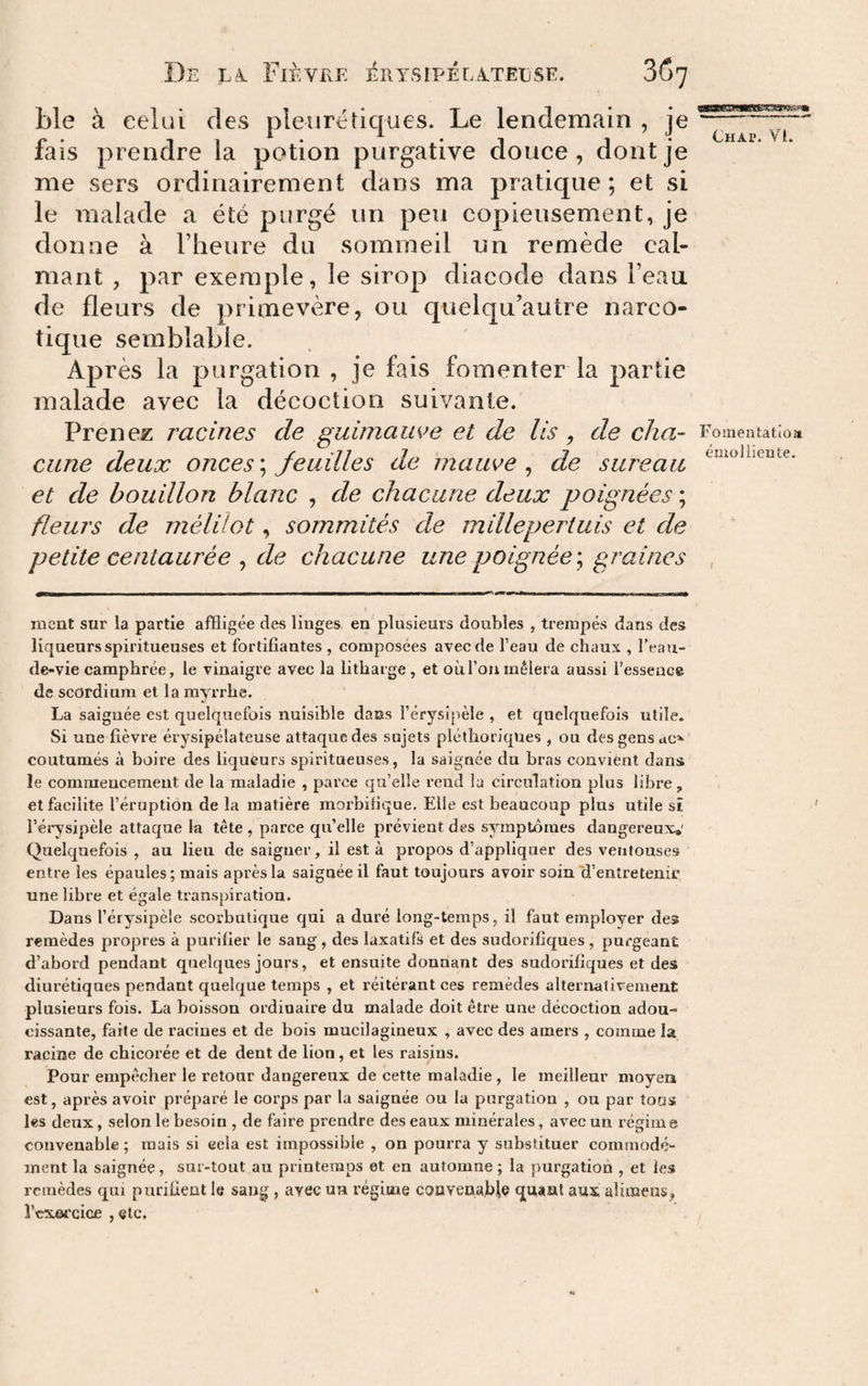 ble à celui des pleurétiques. Le lendemain , je fais prendre la potion purgative douce, dont je me sers ordinairement dans ma pratique ; et si le malade a été purgé un peu copieusement, je donne à l’heure du sommeil un remède cal¬ mant , par exemple, le sirop diacode dans l’eau de fleurs de primevère, ou quelqu’autre narco¬ tique semblable. Après la purgation , je fais fomenter la partie malade avec la décoction suivante. Prenez racines de guimauve et de lis, de cha¬ cune deux onces ; feuilles de mauve , de sureau et de bouillon blanc , de chacune deux poignées ; fleurs de mélilot, sommités de millepertuis et de petite centaurée , de chacune une poignée \ graines Chap. VI. Fomeatatio» émolliente. I ment sur la partie affligée des liuges en plusieurs doubles , trempés dans des liqueurs spiritueuses et fortifiantes , composées avec de l’eau de chaux , l’eau- de-vie camphrée, le vinaigre avec la litharge, et où l’on mêlera aussi l’esseace de scordium et la myrrhe. La saignée est quelquefois nuisible dans l’érysipèle , et quelquefois utile. Si une fièvre érysipélateuse attaque des sujets pléthoriques , ou des gens ac’^ coutumes à boire des liqueurs spiritueuses, la saignée du bras convient dans le commencement de la maladie , parce qu’elle rend la circulation plus libre, et facilite l’éruption de la matière morbifique. Elle est beaucoup plus utile sî l’éiysipèle attaque la tête, parce quelle prévient des symptômes dangereux,' Quelquefois , au lieu de saigner, il est à propos d’appliquer des ventouses entre les épaules; mais après la saignée il faut toujours avoir soin'd’entretenir une libre et égale transpiration. Dans l’érysipèle scorbutique qui a duré long-temps, il faut employer des remèdes propres à purifier le sang , des laxatifs et des sudorifiques , purgeant d’abord pendant quelques jours, et ensuite donnant des sudorifiques et des diurétiques pendant quelque temps , et réitérant ces remèdes alternativement plusieurs fois. La boisson ordinaire du malade doit être une décoction adou¬ cissante, faite de racines et de bois mucilagineux , avec des amers , comme la racine de chicorée et de dent de lion, et les raisins. Pour empêcher le retour dangereux de cette maladie , le meilleur moyen est, après avoir préparé le corps par la saignée ou la purgation , ou par tous les deux, selon le besoin , de faire prendre des eaux minérales, avec un régim e convenable ; mais si eela est impossible , on pourra y substituer commodé¬ ment la saignée, sur-tout au printemps et en automne ; la purgation , et les remèdes qui purifient le sang, avec un régime coavenabile quant aux aliœens, l’exercice , etc.