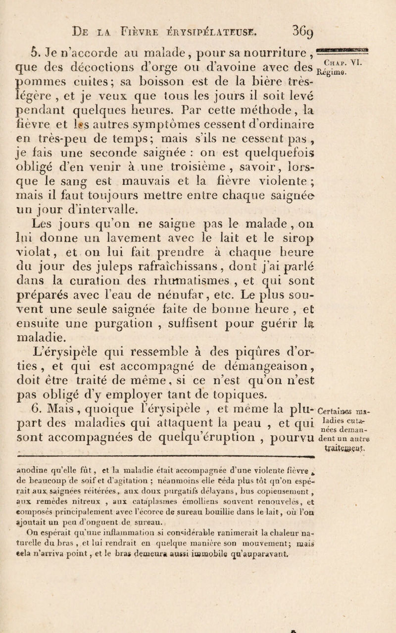 5. Je n’accorcle au malade, pour sa nourriture , Chap. YI. que des décoctions d’orge ou d’avoine avec des pommes cuites; sa boisson est de la bière très- légère , et je veux que tous les jours il soit levé pendant quelques heures. Par cette méthode, la lièvre et Ifs autres symptômes cessent d’ordinaire en très-peu de temps ; mais s’ils ne cessent pas , je lais une seconde saignée : on est quelquefois obligé d’en venir a une troisième , savoir, lors¬ que le sang est mauvais et la fièvre violente ; mais il faut toujours mettre entre chaque saignée un jour d’intervalle. Les jours qu’on ne saigne pas le malade , on lui donne un lavement avec le lait et le sirop violât, et on lui fait prendre à chaque heure du jour des juleps rafraîchissans, dont j’ai parlé dans la curation des rhumatismes , et qui sont préparés avec l’eau de nénufar, etc. Le plus sou¬ vent une seule saignée faite de bonne heure , et ensuite une purgation , suffisent pour guérir la maladie. L’érysipèle qui ressemble à des piqûres d’or¬ ties , et c[ui est accompagné de démangeaison, doit être traité de meme, si ce n’est qu’on n’est pas obligé d’y employer tant de topiques. 6. Mais, quoique l’érysipèle , et même la plu- Certaîisss part des maladies qui attaquent la peau , et qui A ^ ^ f K ^ nees deman- sont accompagnées de quelqu eruption , pourvu dent un autre tfaiteitfçaî. ma- anodine qu’elle fût, et la maladie était accompagnée d’une violente fièvre ^ de beaucoup de soif et d’agitation ; néanmoins elle céda plus tôt qu’on espé¬ rait aux. saignées réitérées, aux doux purgatifs délayans, bus copieusement, aux remèdes nitreux , aux cataplasmes émolliens souvent renouvelés, et composés principalement avec l’écorce de sureau bouillie dans le lait, où l’oa ajoutait un peu d’onguent de sureau. On espérait qu’une inflammation si considérable ranimerait la chaleur na¬ turelle du bras , et lui rendrait en quelque manière son mouvement; mais «ela n’arriva point, et le bras demeura aussi immobile qu’auparavant.