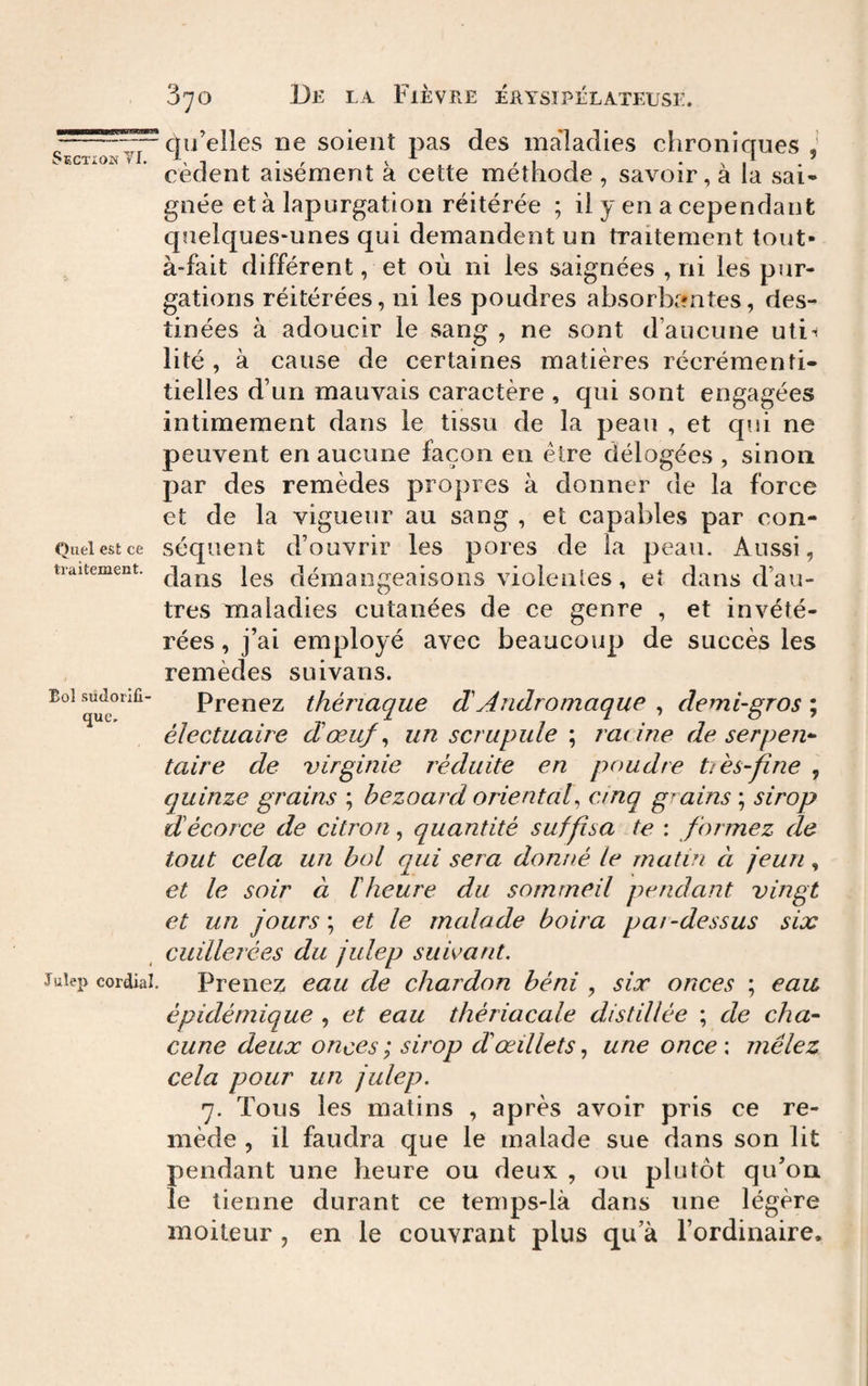 Section TI. Quel est ce traitement. qu’elles ne soient pas des maladies chroniques cèdent aisément à cette méthode , savoir, à la sai¬ gnée età lapurgation réitérée ; il y en a cependant quelques-unes qui demandent un traitement tout- à-fait différent, et où ni les saignées , ni les pur¬ gations réitérées, ni les poudres absorbantes, des¬ tinées à adoucir le sang , ne sont d’aucune uti-i lité , à cause de certaines matières récréraenfi- tielles d’un mauvais caractère , qui sont engagées intimement dans le tissu de la peau , et qui ne peuvent en aucune façon en être délogées , sinon par des remèdes propres à donner de la force et de la vigueur au sang , et capables par con¬ séquent d’ouvrir les pores de la peau. Aussi, dans les démangeaisons violentes, eî dans d’au¬ tres maladies cutanées de ce genre , et invété¬ rées , j’ai employé avec beaucoup de succès les remèdes suivans. Prenez thériaque dAndromaque , demi-gros ; éïectuaire dœuf^ un scrupule ; radne de serpen^- taire de virginie réduite en poudre ttès-fîne , quinze grains ; bezoard oriental^ cinq grains ; sirop d écorce de citron, quantité suffîsa te : formez de tout cela un bol qui sera donné le matin à jeun, et le soir à ïheure du sommeil pendant vingt et un jours \ et le malade boira pai-dessus six cuillerées du julep suivant. Juîep cordial. Prciiez cau de chardon béni , six onces ; eau épidémique , et eau thériacale distillée ; de cha¬ cune deux onces ; sirop d œillets., une once\ mêlez cela pour un julep. 7. Tous les matins , après avoir pris ce re¬ mède , il faudra que le malade sue dans son lit pendant une heure ou deux , ou plutôt qu’on le tienne durant ce temps-là dans une légère moiteur , en le couvrant plus qu’à l’ordinaire. Eol sudorifi¬ que.