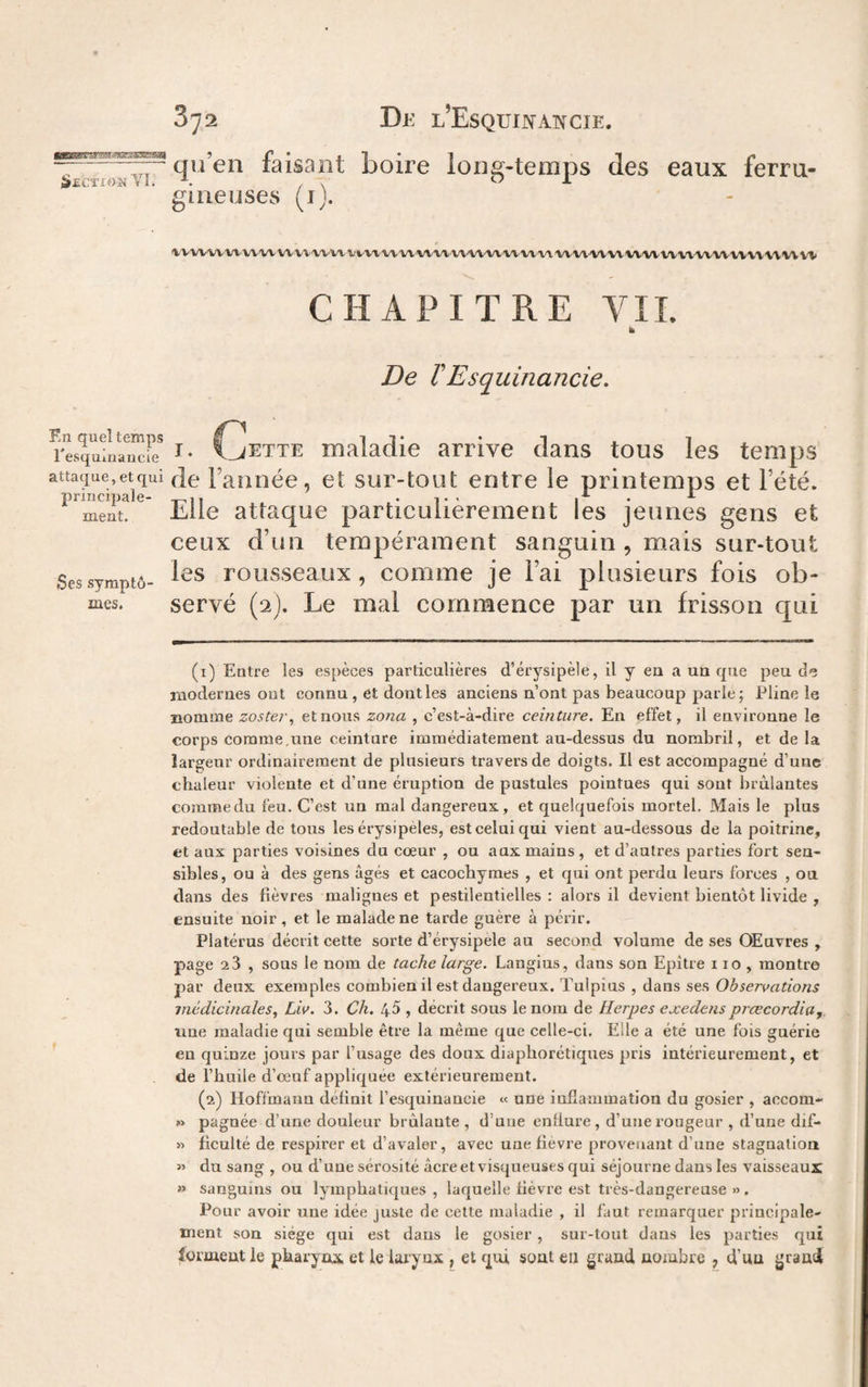 --“ qu en taisant boire lon^-temps des eaux ferra- SeCÏION V I. A , s 01 gineuses (ij. l.VVVVVVV\^VVVVVVVV'VVVVVVVVVVVVVIA(\'’VVVVVVVVVV'VVVl‘'VVVVVV'Vl'V%''VVVV'VV'V\VV\'VVVV'V CHAPITRE VIL b De rEsquinancie. rlsqufnSr I- Cette maladie arrive dans tous les temps attaque, et qui Je Faniiée, et sur-tout entre le printemps et l’été. Elle attaque particulièrement les jeunes gens et ceux d’un tempérament sanguin , mais sur-tout Sessymptô- roLisseaux, comme je l’ai plusieurs fois ob- mes. servé (2J. Le mal commence par un frisson qui (i) Eotre les espèces particulières d’érysipèle, il y en a un que peu de rnodernes out connu, et dont les anciens n’ont pas beaucoup parle; Pline le nomme zoster^ et nous zona , c’est-à-dire ceinture. En effet, il environne le corps comme,une ceinture immédiatement au-dessus du nombril, et de la largeur ordinairement de plusieurs travers de doigts. Il est accompagné d’une chaleur violente et d’une éruption de pustules pointues qui sont brûlantes comme du feu. C’est un mal dangereux, et quelquefois mortel. Mais le plus redoutable de tous les érysipèles, est celui qui vient au-dessous de la poitrine, et aux parties voisines du cœur , ou aux mains , et d’autres parties fort sen¬ sibles, ou à des gens âgés et cacochymes , et qui ont perdu leurs forces , ou dans des fièvres malignes et pestilentielles : alors il devient bientôt livide , ensuite noir, et le malade ne tarde guère à périr. Platérus décrit cette sorte d’érysipèle au second volume de ses Œuvres , page 2 3 , sous le nom de tache large. Langius, dans son Epître 110 , montre par deux exemples combien il est dangereux. Tulpius , dans ses Observations médicinales., Liv. 3. Ch, 45 , décrit sous le nom de Herpes exedenspiœcordia, line maladie qui semble être la même que celle-ci. Elle a été une fois guérie en quinze jours par l’usage des doux diaphorétiques pris intérieurement, et de l’huile d’œuf appliquée extérieurement. (2) Hoffmann définit l’esquinancie « une inflammation du gosier , accom- » pagnée d’une douleur brûlante , d’une enflure, d’une rougeur , d’une dif- » ficulté de respirer et d’avaler, avec une fievre provenant d’une stagnation « du sang , ou d’une sérosité âcre et visqueuses qui séjourne dans les vaisseaux » sanguins ou lymphatiques , laquelle fièvre est très-dangereuse » . Pour avoir une idée juste de cette maladie , il faut remarquer principale¬ ment son siège qui est dans le gosier , sur-tout dans les parties qui îormeut le pkarynx et le larynx , et qui sont en grand nombre , d’un grand