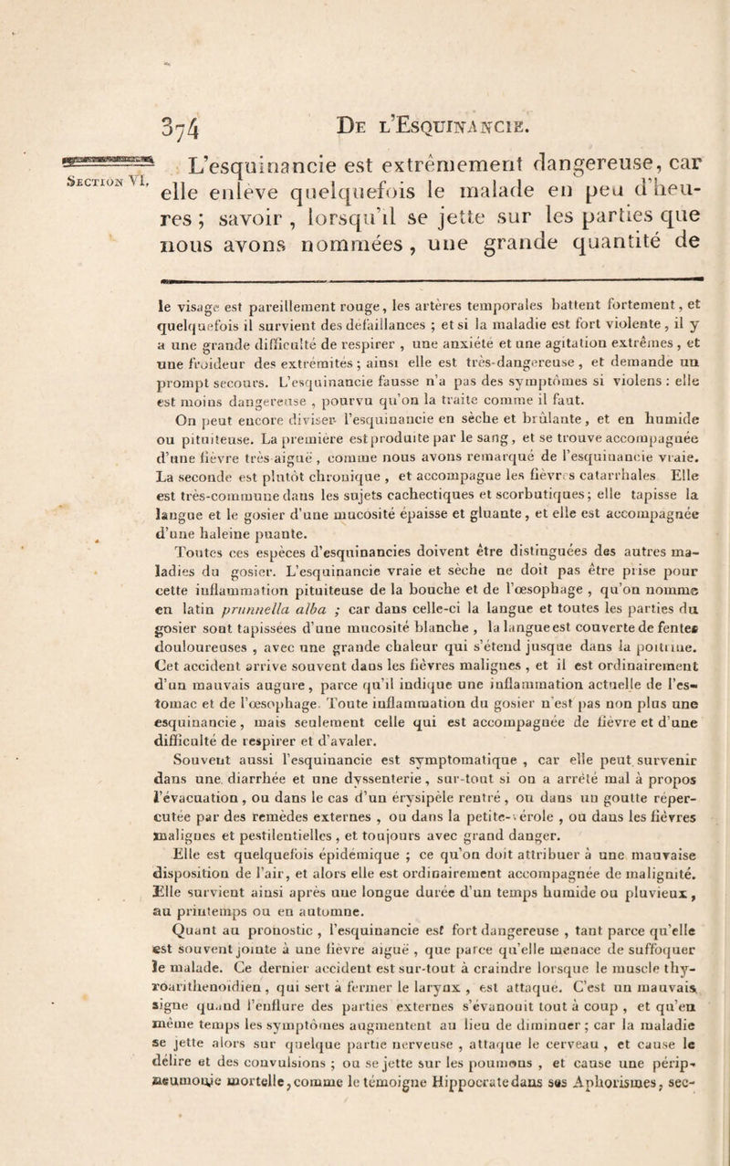 ^ L esquiriancie est extrêmement dangereuse, car Section VI, eiileve quelquefois le malade en peu d heu¬ res ; savoir , lorsqu’il se jette sur les parties que nous avons nommées , une grande quantité de le visage est pareillement rouge, les artères temporales battent fortement, et quelquefois il survient des défaillances ; et si la maladie est fort violente, il y a une grande difficulté de respirer , une anxiété et une agitation extrêmes, et une froideur des extrémités ; ainsi elle est très-dangereuse, et demande un prompt secours. L’esquinancie fausse n’a pas des symptômes si violens ; elle est moins dangereuse , pourvu qu’on la traite comme il faut. On peut encore diviser- l’esquinancie en sèche et brûlante, et en humide ou pituiteuse. La premiere est produite par le sang, et se trouve accompagnée d’une fièvre très aiguë , comme nous avons remarqué de l’esquiuancie vraie. La seconde est plutôt chronique , et accompagne les fièvres catarrhales Elle est très-commune dans les sujets cachectiques et scorbutiques; elle tapisse la langue et le gosier d’une mucosité épaisse et gluante, et elle est accompagnée d’une haleine puante. Toutes ces espèces d’esquinancies doivent être distinguées des autres ma¬ ladies du gosier. L’esquinancie vraie et sèche ne doit pas être prise pour cette inflammation pituiteuse de la bouche et de l’oesophage , qu’on nomme en latin pruniiella alba ; car dans celle-ci la langue et toutes les parties du gosier sont tapissées d’une mucosité blanche , lalangueest couverte de fente* douloureuses , avec une grande chaleur qui s’étend jusque dans la poituue. Cet accident arrive souvent dans les fièvres malignes , et il est ordinairement d’un mauvais augure, parce qu’il indique une inflammation actuelle de l’es¬ tomac et de l’oesophage Toute inflammation du gosier n'est pas non plus une esquinancie, mais seulement celle qui est accompaguée de fièvre et d’une difficulté de respirer et d’avaler. Souvent aussi l’esquinancie est symptomatique, car elle peut survenir dans une, diarrhée et une dyssenterie, sur-tout si on a arrêté mal à propos l’évacuation, ou dans le cas d’un érysipèle rentré, on dans uu goutte réper¬ cutée par des remèdes externes , ou dans la petite-v érole , ou dans les fièvres jBaligues et pestilentielles , et toujours avec grand danger. Elle est quelquefois épidémique ; ce qu’on doit attribuer à une mauvaise disposition de l’air, et alors elle est oi’dinairement accompagnée de malignité. Elle survient ainsi après une longue durée d’un temps humide ou pluvieux, au printemps ou en automne. Quant au pronostic , l’esquinancie esf fort dangereuse , tant parce qu’elle est souvent jointe à une lièvre aiguë , que parce qu’elle menace de suffoquer ïe malade. Ce dernier accident est sur-tout à craindre lorsque le muscle thy- roarithenoidien , qui sert à fermer le larynx , est attaque. C’est un mauvais, signe qu.iüd l’enflure des parties externes s’évanouit tout à coup , et qu’eu même temps les symptômes augmentent au lieu de diminuer; car la maladie se jette alors sur quelque partie nerveuse , attaque le cerveau , et cause le délire et des convulsions ; ou se jette sur les poumaus , et cause une périp-* aeumouje mortelle, comme le témoigne Hippocrate dans ses Aphorismes, sec-