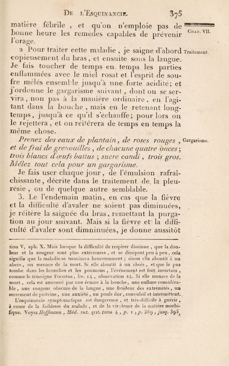 maïière fébrile , et qu’on n’emploie pas de bonne heure les remèdes capables de prévenir l’orage. 2 Pour traiter cette maladie , je saigne d'abord Traitement copieusement du bras, et ensuite sons la langue. Je fais toucher de temps en temps les parties enflammées avec le miel rosat et l’esprit de sou¬ fre mêlés ensemble jusqu’à une forte acidité; et j’ordonne le gargarisme suivant, dont on se ser¬ vira, non pas à la matîière ordinaire, en I agi¬ tant dans la bouche , mais en le retenant long¬ temps, jüsc{ü’à ce qu’il s’échauffe; pour lors on le rejettera , et on réitérera de temps en temps la même chose. Prenez des eaux de plantain ^ de roses rouges , Gargarisme. et de frai de grenouilles , de chacune quatre onces ; trois blancs d'œufs battus ; sucre candi , trois gros. Mêlez tout cela pour un gargarisme. Je fais user cliacjue jour, de l’émulsion rafraî¬ chissante , décrite dans le traitement de, la pleu¬ résie , ou de cpielque autre semblable. 3. Le l’endemain matin, en cas cpie la fièvre et la difficulté d’avaler ne soient pas diminuées, je réitère la saignée du bras, remettant la purga¬ tion au jour suivant. Mais si la fièvre ef la diffi¬ culté d’avaler sont dimninuées, je donne aussitôt tiou V, apli. X. Mais lorsque la difficulté de respirer diminue , que la dou¬ leur et la rougeur sont plus extérieures, et se dissipent peu à peu , cela signifie que la maladie se terminera lieureuseineut ; sinon elle aboutit à uu abcès , ou menace de la mort. Si elle aboutit à un abcès , et que le pus tombe dans les bronches et les poumons , l’événement est fort incertain , comme le témoigne Forestus, liv. i 4 , observation 24* Si elle menace de la mort , cela est annoncé par une écume à la bouche, une enflure considéra¬ ble , une rougeur obscure de la langue , une froideur des extrémités , un serrement de poitrine , une anxiété , un pouls dur , convulsif et intermittent. L’esquinancie symptomatique est dangereuse , et très-difficile à guérir , à cause de la faiblesse du malade , et de la virulence de la matière morbi¬ fique. yo'^tz Hoffmann , Méd. rat. sjst. tome 4 > i ? /’• d8g , jusq,