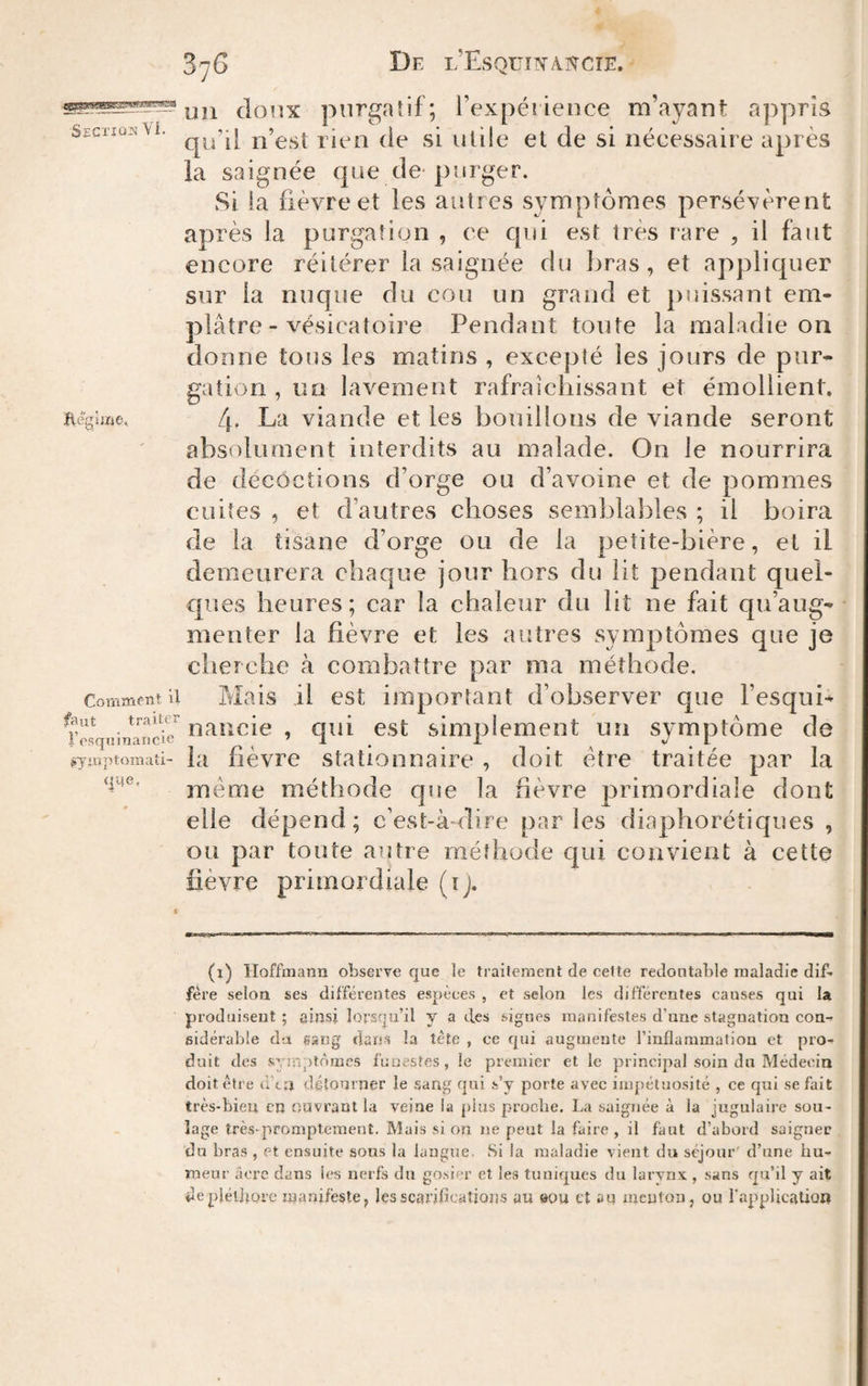 De l’EsquifA.î<rcîE. Sectjûî) Vi. Comxnfiît U faut traiter iVsqninaiicie (Symptomati¬ que, uii cl(3rîx purgatif; Texpéiieuce m’ayant appris qu’il n’est rien de si utile et de si nécessaire après la saignée que de-purger. Si la fièvre et les autres symptômes persévèrent après la purgation , ce qui est très rare , il faut encore réitérer la saignée du bras, et appliquer sur la nuque du cou un grand et puissant em¬ plâtre-vésicatoire Pendant toute la maladie on donne tous les matins , excepté les jours de pur¬ gation , un lavemerit rafraîchissant et émollient. 4. La viande et les bouillons de viande seront absolument interdits au malade. On le nourrira de décoctions d’orge ou d’avoine et de pommes cuites , et d’autres choses semblables ; il boira de la tisane d’orge ou de la petite-bière, et il demeurera chaque jour hors du lit pendant quel¬ ques heures; car la chaleur du lit ne fait qu’aug¬ menter la fièvre et les autres symptômes que je cherche cà combattre par ma méthode. Mais il est important d’observer que l’esqui- nancie , qui est simplement un symptôme de la fièvre stationnaire , doit être traitée par la meme méthode cpîe la fièvre primordiale dont elle dépend; c’est-à-dire parles diaphorétiques , ou par toute autre méthode qui convient à cette lièvre primordiale (ij. (i) Hoffmann observe que le traitement de celte redoutable maladie dif¬ fère selon ses différentes espèces , et selon les différentes causes qui la produisent ; ainsi lorsqu’il y a des signes manifestes d’une stagnation con¬ sidérable da sang dans la tète , ce qui augmente l’inflammation et pro¬ duit des symptômes fuuestes, le premier et le principal soin du Médecin doit être ù’tn détourner le sang qui s’y porte avec impétuosité , ce qui se fait très-bien en (juvrant la veine ia plus proche. La saignée à la jugulaire sou¬ lage très-promptement. Mais si on ne peut la faire, il faut d’abord saigner du bras , et ensuite sous la laugtie Si la maladie vient du séjour' d’une hu¬ meur iiere dans les nerfs du go.sier et les tuniques du larynx , sans qu’il y ait «le pléiltoïc manifeste, les scarifications au eou et au menton, ou l'application