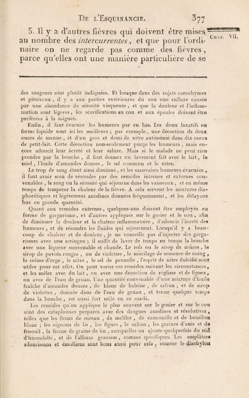 b. Il y a ci autres iievres qui doivent etre mises.—- au nombre des intercurrentes ^ et que pour Tordi- naire on ne regarde pas comme des fièvres, parce cpi'elles ont une manière particulière de se ■9 —^1—— I ——1 ——^—i—M, * ■■■ Il m I I wm des sangsues sont plutôt indiquées. Et lorsque dans des sujets caeochymes et pituiteux , il y a aux parties extérieures du cou une enflure causée par une abondance de sérosité visqueuse , et que la douleur et l’inflam- luation sont légères , les scarifications au cou et aux épaules doivent être préférées à la saignée. Enfin, il faut évacuer les humeurs par en bas. Les doux laxatifs en forme liquide sont ici les meilleurs ; par exemple , une décoction de deux onces de manne , et d un gros et demi de nitre antimouié dans dix onces de petit-lait. Cette décoction non-seulement purge les humeurs , mais en¬ core adoucit leur âcreté et leur salure. Mais si le malade ne peut rien prendre par la bouche , il faut donner un lavement fait avec le lait, le miel , l’huile d’amandes douces , le sel commun et le nitre. Le trop de sang étant ainsi diminué, et les mauvaises humeurs évacuées , il faut avoir soin de résoudre par des remèdes internes et externes con¬ venables , le sang ou la sérosité qui séjourne dans les vaisseaux, et en même temps de tempérer la chaleur de la fièvre. A cela servent les mixtures dia« phorétiques et légèrement anodines données fréquemment, et les délayans hus en grande quantité. ~ Quant aux remèdes externes, quelques-uns doivent être employés eu forme de gargarisme, et d’autres appliqués si^r le gosier et le cou, afin de diminuer la douleur et la chaleur inflammatoire , d’adoucir l’àcreté des humeurs , et de résoudre les fluides qui séjournent. Loi’squ’il y a beau¬ coup de chaleur et de douleur, je ne conseille pas d’injecter des garga¬ rismes avec une seringue ; il suffit de laver de temps en temps la bouche avec une liqueur convenable et chaude. Le rob ou le sirop de mûres , le sirop de pavots rouges , ou de violettes , le mucilage de semence de coing , la crème d’orge , le nitre , le sel de prunelle , l’esprit de nitre dulcifié sont utiles pour cet effet, ün peut varier ces remèdes suivant les circonstances, et les mêler avec du lait, ou avec une décoction de réglisse et de figues , ou avec de l’eau de gruau. Une quantité convenable d’une mixture d’hnüe fraîche d’amandes douces ,' de blanc de baleine , de safran , et de sirop de violettes , donnée dans de l’eau de gruau , et tenue quelque temps dans la bouche , est aussi fort utile en ce cas-là. I.es remèdes qu’on applique le plus souvent sur le gosier et sur le cott sont des cataplasmes préparés avec des drogues anodines et résolutives , telles que les fleurs de sureau , de mélilot , de camomille et de bouillon hlauc ; les oignons de lis , les figues , le safran , les graines d’anis et d« fenouil , la farine de graine de lin , auxquelles oa ajoute quelquefois du nid d’hirondelle , et de l’album græcum , comme spécifiques. Les emplâtres adoucissans et éuioliieus sont bous aussi pour cela , comme le diachylon